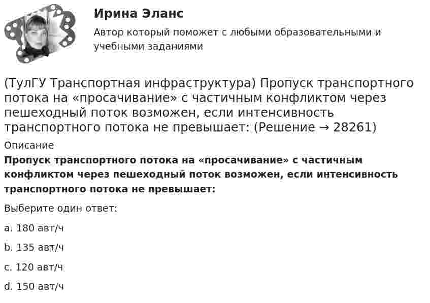      
          Описание
          Пропуск транспортного потока на «просачивание» с частичным конфликтом через пешеходный поток возможен, если интенсивность транспортного потока не превышает:Выберите один ответ:a. 180 авт/ч b. 135 авт/ч c. 120 авт/ч d. 150 авт/ч   
            
            
            (ТулГУ Транспортная инфраструктура) Пропускная способность зависит от:(ТулГУ Транспортная инфраструктура) Пропуск транспортного потока на «просачивание» с частичным конфликтом через пешеходный поток возможен, если интенсивность транспортного потока не превышает:(ТулГУ Транспортная инфраструктура) Расстояние от наземных и наземно-подземных гаражей, открытых стоянок, предназначенных для постоянного и временного хранения легковых авто-мобилей в количестве 200 единиц, до детских садов должно составлять:(ТулГУ Транспортная инфраструктура) Расстояние от наземных и наземно-подземных гаражей, открытых стоянок, предназначенных для постоянного и временного хранения легковых авто-мобилей в количестве 200 единиц, до жилых домов должно составлять:(ТулГУ Транспортная инфраструктура) Расстояние от наземных и наземно-подземных гаражей, открытых стоянок, предназначенных для постоянного и временного хранения легковых авто-мобилей в количестве 200 единиц, до общественных зданий должно составлять:(ТулГУ Транспортная инфраструктура) Расстояния от АЗС, предназначенных для заправки только легковых автомобилей в количестве не более 500 машин в сутки, до зданий и территорий допускается принимать:(ТулГУ Транспортная инфраструктура) Расчетом для горизонтальных участков автомобильной дороги, считая интервалы между автомобилями постоянными и состав транспортного потока однородным, определяют:(ТулГУ Транспортная инфраструктура) Пешеходная и транспортная связи (преимущественно общественный пассажирский транспорт) в пределах планировочного района обеспечиваются:(ТулГУ Транспортная инфраструктура) Площадки с островками в конце проезжих частей тупиковых дорог и улиц, на которых организованы конечные пункты разворота средств общественного пассажирского транспорта, должны иметь радиус не менее:(ТулГУ Транспортная инфраструктура) Показатель расчетной пропускной способности должен обеспечивать оптимальные параметры работы дороги:(ТулГУ Транспортная инфраструктура) Порядок чередования сигналов, их вид и значение, принятые в России, соответствуют:(ТулГУ Транспортная инфраструктура) Потерянное время определяется как:(ТулГУ Транспортная инфраструктура) Пропускная способность:(ТулГУ Транспортная инфраструктура) Пропускная способность бывает: