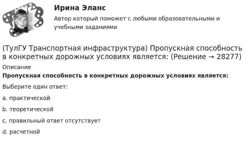      
          Описание
          Пропускная способность в конкретных дорожных условиях является:Выберите один ответ:a. практической b. теоретической c. правильный ответ отсутствует d. расчетной   
            
            
            (ТулГУ Транспортная инфраструктура) Пропускная способность бывает:(ТулГУ Транспортная инфраструктура) Пропускная способность в конкретных дорожных условиях является:(ТулГУ Транспортная инфраструктура) Пропускная способность зависит от:(ТулГУ Транспортная инфраструктура) Пропуск транспортного потока на «просачивание» с частичным конфликтом через пешеходный поток возможен, если интенсивность транспортного потока не превышает:(ТулГУ Транспортная инфраструктура) Расстояние от наземных и наземно-подземных гаражей, открытых стоянок, предназначенных для постоянного и временного хранения легковых авто-мобилей в количестве 200 единиц, до детских садов должно составлять:(ТулГУ Транспортная инфраструктура) Расстояние от наземных и наземно-подземных гаражей, открытых стоянок, предназначенных для постоянного и временного хранения легковых авто-мобилей в количестве 200 единиц, до жилых домов должно составлять:(ТулГУ Транспортная инфраструктура) Расстояние от наземных и наземно-подземных гаражей, открытых стоянок, предназначенных для постоянного и временного хранения легковых авто-мобилей в количестве 200 единиц, до общественных зданий должно составлять:(ТулГУ Транспортная инфраструктура) На территории жилых районов и микрорайонов необходимо предусматривать места для хранения автомобилей в подземных гаражах исходя из следующего расчета на 1 тыс. жителей:(ТулГУ Транспортная инфраструктура) Отношением интенсивности движения к практической пропускной способности определяется:(ТулГУ Транспортная инфраструктура) Пешеходная и транспортная связи (преимущественно общественный пассажирский транспорт) в пределах планировочного района обеспечиваются:(ТулГУ Транспортная инфраструктура) Площадки с островками в конце проезжих частей тупиковых дорог и улиц, на которых организованы конечные пункты разворота средств общественного пассажирского транспорта, должны иметь радиус не менее:(ТулГУ Транспортная инфраструктура) Показатель расчетной пропускной способности должен обеспечивать оптимальные параметры работы дороги:(ТулГУ Транспортная инфраструктура) Порядок чередования сигналов, их вид и значение, принятые в России, соответствуют:(ТулГУ Транспортная инфраструктура) Потерянное время определяется как: