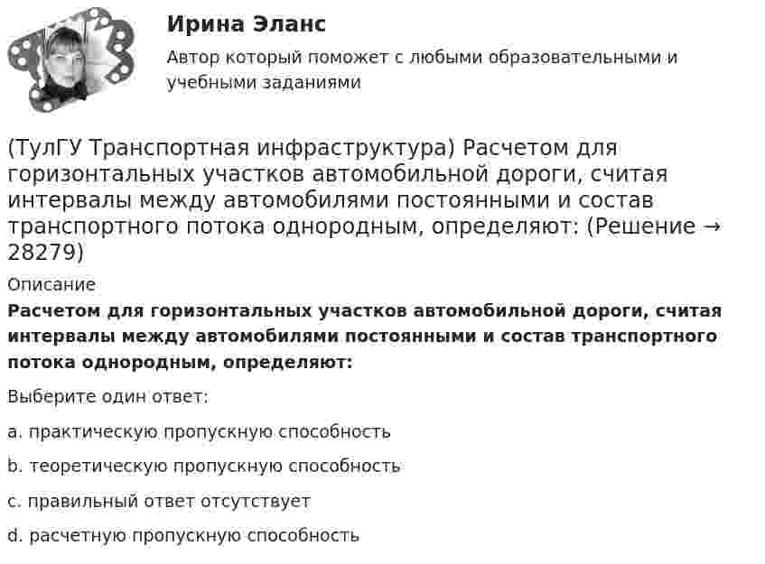      
          Описание
          Расчетом для горизонтальных участков автомобильной дороги, считая интервалы между автомобилями постоянными и состав транспортного потока однородным, определяют:Выберите один ответ:a. практическую пропускную способность b. теоретическую пропускную способность c. правильный ответ отсутствует d. расчетную пропускную способность   
            
            
            (ТулГУ Транспортная инфраструктура) Расстояния от АЗС, предназначенных для заправки только легковых автомобилей в количестве не более 500 машин в сутки, до зданий и территорий допускается принимать:(ТулГУ Транспортная инфраструктура) Расчетом для горизонтальных участков автомобильной дороги, считая интервалы между автомобилями постоянными и состав транспортного потока однородным, определяют:(ТулГУ Транспортная инфраструктура) Расчет режимов работы светофорного объекта рекомендуется проводить для:(ТулГУ Транспортная инфраструктура) Светофорная сигнализация может чередоваться в следующей последовательности:(ТулГУ Транспортная инфраструктура) Светофорную сигнализацию при определенных условиях допускается переводить на режим мигания желтого сигнала в период снижения интенсивности до значений:(ТулГУ Транспортная инфраструктура) Связь внутри жилых территорий и с главной улицей по направлениям с интенсивным движением в сельских поселениях обеспечивает:(ТулГУ Транспортная инфраструктура) Связь жилых территорий с общественным центром в сельских поселениях обеспечивает:(ТулГУ Транспортная инфраструктура) Пропускная способность:(ТулГУ Транспортная инфраструктура) Пропускная способность бывает:(ТулГУ Транспортная инфраструктура) Пропускная способность в конкретных дорожных условиях является:(ТулГУ Транспортная инфраструктура) Пропускная способность зависит от:(ТулГУ Транспортная инфраструктура) Пропуск транспортного потока на «просачивание» с частичным конфликтом через пешеходный поток возможен, если интенсивность транспортного потока не превышает:(ТулГУ Транспортная инфраструктура) Расстояние от наземных и наземно-подземных гаражей, открытых стоянок, предназначенных для постоянного и временного хранения легковых авто-мобилей в количестве 200 единиц, до детских садов должно составлять:(ТулГУ Транспортная инфраструктура) Расстояние от наземных и наземно-подземных гаражей, открытых стоянок, предназначенных для постоянного и временного хранения легковых авто-мобилей в количестве 200 единиц, до жилых домов должно составлять: