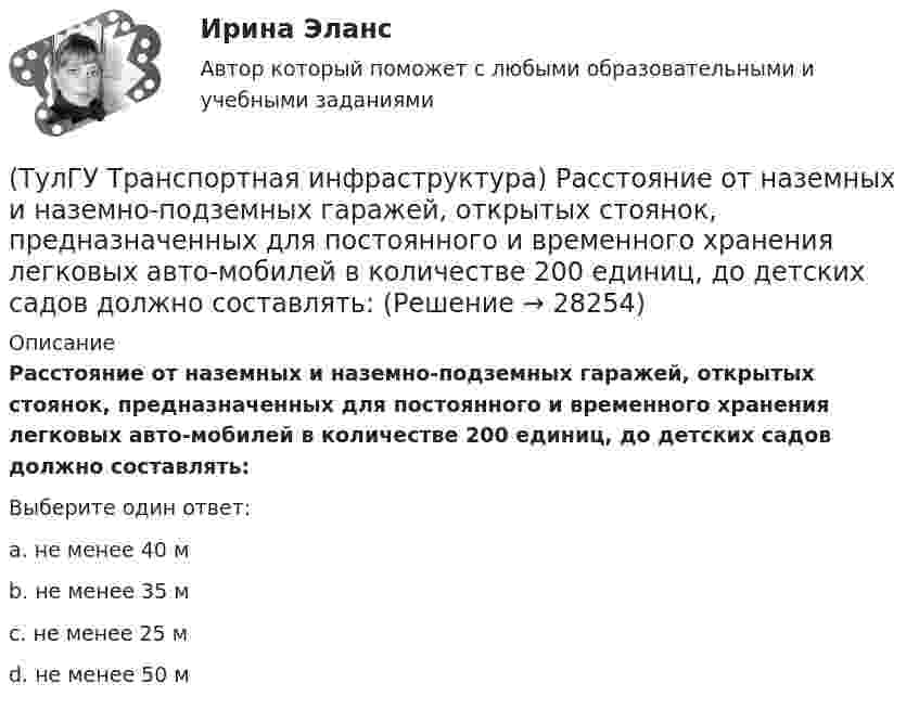      
          Описание
          Расстояние от наземных и наземно-подземных гаражей, открытых стоянок, предназначенных для постоянного и временного хранения легковых авто-мобилей в количестве 200 единиц, до детских садов должно составлять:Выберите один ответ:a. не менее 40 м b. не менее 35 м c. не менее 25 м d. не менее 50 м   
            
            
            (ТулГУ Транспортная инфраструктура) Пропуск транспортного потока на «просачивание» с частичным конфликтом через пешеходный поток возможен, если интенсивность транспортного потока не превышает:(ТулГУ Транспортная инфраструктура) Расстояние от наземных и наземно-подземных гаражей, открытых стоянок, предназначенных для постоянного и временного хранения легковых авто-мобилей в количестве 200 единиц, до детских садов должно составлять:(ТулГУ Транспортная инфраструктура) Расстояние от наземных и наземно-подземных гаражей, открытых стоянок, предназначенных для постоянного и временного хранения легковых авто-мобилей в количестве 200 единиц, до жилых домов должно составлять:(ТулГУ Транспортная инфраструктура) Расстояние от наземных и наземно-подземных гаражей, открытых стоянок, предназначенных для постоянного и временного хранения легковых авто-мобилей в количестве 200 единиц, до общественных зданий должно составлять:(ТулГУ Транспортная инфраструктура) Расстояния от АЗС, предназначенных для заправки только легковых автомобилей в количестве не более 500 машин в сутки, до зданий и территорий допускается принимать:(ТулГУ Транспортная инфраструктура) Расчетом для горизонтальных участков автомобильной дороги, считая интервалы между автомобилями постоянными и состав транспортного потока однородным, определяют:(ТулГУ Транспортная инфраструктура) Расчет режимов работы светофорного объекта рекомендуется проводить для:(ТулГУ Транспортная инфраструктура) Площадки с островками в конце проезжих частей тупиковых дорог и улиц, на которых организованы конечные пункты разворота средств общественного пассажирского транспорта, должны иметь радиус не менее:(ТулГУ Транспортная инфраструктура) Показатель расчетной пропускной способности должен обеспечивать оптимальные параметры работы дороги:(ТулГУ Транспортная инфраструктура) Порядок чередования сигналов, их вид и значение, принятые в России, соответствуют:(ТулГУ Транспортная инфраструктура) Потерянное время определяется как:(ТулГУ Транспортная инфраструктура) Пропускная способность:(ТулГУ Транспортная инфраструктура) Пропускная способность бывает:(ТулГУ Транспортная инфраструктура) Пропускная способность в конкретных дорожных условиях является: