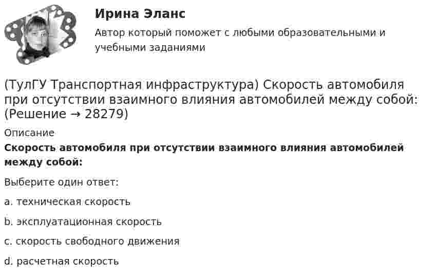      
          Описание
          Скорость автомобиля при отсутствии взаимного влияния автомобилей между собой:Выберите один ответ:a. техническая скорость b. эксплуатационная скорость c. скорость свободного движения d. расчетная скорость   
            
            
            (ТулГУ Транспортная инфраструктура) Скорость 15% обеспеченности:(ТулГУ Транспортная инфраструктура) Скорость автомобиля при отсутствии взаимного влияния автомобилей между собой:(ТулГУ Транспортная инфраструктура) Согласно ГОСТ Р 52289-2004 светофорное регулирование на автомобильных дорогах рекомендуется применять:(ТулГУ Транспортная инфраструктура) Согласно ГОСТ Р 52289-2004 светофорное регулирование на автомобильных дорогах рекомендуется применять, если:(ТулГУ Транспортная инфраструктура) Средняя на рассматриваемом маршруте или участке дороги скорость, не учитывающая задержки и остановки в пути:(ТулГУ Транспортная инфраструктура) Транспортная (без пропуска грузового и общественного транспорта) и пешеходная связи на территории жилых районов (микрорайонов) обеспечиваются:(ТулГУ Транспортная инфраструктура) Транспортная и пешеходная связи между жилыми районами, а также между жилыми и промышленными районами обеспечиваются:(ТулГУ Транспортная инфраструктура) Расстояния от АЗС, предназначенных для заправки только легковых автомобилей в количестве не более 500 машин в сутки, до зданий и территорий допускается принимать:(ТулГУ Транспортная инфраструктура) Расчетом для горизонтальных участков автомобильной дороги, считая интервалы между автомобилями постоянными и состав транспортного потока однородным, определяют:(ТулГУ Транспортная инфраструктура) Расчет режимов работы светофорного объекта рекомендуется проводить для:(ТулГУ Транспортная инфраструктура) Светофорная сигнализация может чередоваться в следующей последовательности:(ТулГУ Транспортная инфраструктура) Светофорную сигнализацию при определенных условиях допускается переводить на режим мигания желтого сигнала в период снижения интенсивности до значений:(ТулГУ Транспортная инфраструктура) Связь внутри жилых территорий и с главной улицей по направлениям с интенсивным движением в сельских поселениях обеспечивает:(ТулГУ Транспортная инфраструктура) Связь жилых территорий с общественным центром в сельских поселениях обеспечивает: