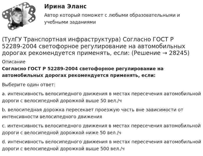      
          Описание
          Согласно ГОСТ Р 52289-2004 светофорное регулирование на автомобильных дорогах рекомендуется применять, если:Выберите один ответ:a. интенсивность велосипедного движения в местах пересечения автомобильной дороги с велосипедной дорожкой выше 50 вел./ч b. велосипедная дорожка пересекает проезжую часть вне зависимости от интенсивности велосипедного движения c. интенсивность велосипедного движения в местах пересечения автомобильной дороги с велосипедной дорожкой ниже 50 вел./ч d. интенсивность велосипедного движения в местах пересечения автомобильной дороги с велосипедной дорожкой выше 500 вел./ч   
            
            
            (ТулГУ Транспортная инфраструктура) Согласно ГОСТ Р 52289-2004 светофорное регулирование на автомобильных дорогах рекомендуется применять:(ТулГУ Транспортная инфраструктура) Согласно ГОСТ Р 52289-2004 светофорное регулирование на автомобильных дорогах рекомендуется применять, если:(ТулГУ Транспортная инфраструктура) Средняя на рассматриваемом маршруте или участке дороги скорость, не учитывающая задержки и остановки в пути:(ТулГУ Транспортная инфраструктура) Транспортная (без пропуска грузового и общественного транспорта) и пешеходная связи на территории жилых районов (микрорайонов) обеспечиваются:(ТулГУ Транспортная инфраструктура) Транспортная и пешеходная связи между жилыми районами, а также между жилыми и промышленными районами обеспечиваются:(ТулГУ Транспортная инфраструктура) Транспортная связь между жилыми, промышленными районами и центром города, центрами планировочных районов с пересечениями преимущественно в одном уровне обеспечивается:(ТулГУ Транспортная инфраструктура) Транспортная связь между районами города на отдельных направлениях и участках преимущественно грузового движения, осуществляемого вне жилой застройки, с пересечениями преимущественно в одном уровне обеспечивается:(ТулГУ Транспортная инфраструктура) Расчет режимов работы светофорного объекта рекомендуется проводить для:(ТулГУ Транспортная инфраструктура) Светофорная сигнализация может чередоваться в следующей последовательности:(ТулГУ Транспортная инфраструктура) Светофорную сигнализацию при определенных условиях допускается переводить на режим мигания желтого сигнала в период снижения интенсивности до значений:(ТулГУ Транспортная инфраструктура) Связь внутри жилых территорий и с главной улицей по направлениям с интенсивным движением в сельских поселениях обеспечивает:(ТулГУ Транспортная инфраструктура) Связь жилых территорий с общественным центром в сельских поселениях обеспечивает:(ТулГУ Транспортная инфраструктура) Скоростная транспортная связь между удаленными промышленными и планировочными районами в крупнейших и крупных городах; выходы на внешние автомобильные дороги с пересечениями преимущественно в разных уровнях(ТулГУ Транспортная инфраструктура) Скорость 15% обеспеченности: