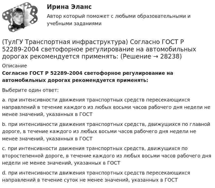      
          Описание
          Согласно ГОСТ Р 52289-2004 светофорное регулирование на автомобильных дорогах рекомендуется применять:Выберите один ответ:a. при интенсивности движения транспортных средств пересекающихся направлений в течение каждого из любых восьми часов рабочего дня недели не менее значений, указанных в ГОСТ b. при интенсивности движения транспортных средств, движущихся по главной дороге, в течение каждого из любых восьми часов рабочего дня недели не менее значений, указанных в ГОСТ c. при интенсивности движения транспортных средств, движущихся по второстепенной дороге, в течение каждого из любых восьми часов рабочего дня недели не менее значений, указанных в ГОСТ d. при интенсивности движения транспортных средств пересекающихся направлений в течение суток не менее значений, указанных в ГОСТ   
            
            
            (ТулГУ Транспортная инфраструктура) Скорость автомобиля при отсутствии взаимного влияния автомобилей между собой:(ТулГУ Транспортная инфраструктура) Согласно ГОСТ Р 52289-2004 светофорное регулирование на автомобильных дорогах рекомендуется применять:(ТулГУ Транспортная инфраструктура) Согласно ГОСТ Р 52289-2004 светофорное регулирование на автомобильных дорогах рекомендуется применять, если:(ТулГУ Транспортная инфраструктура) Средняя на рассматриваемом маршруте или участке дороги скорость, не учитывающая задержки и остановки в пути:(ТулГУ Транспортная инфраструктура) Транспортная (без пропуска грузового и общественного транспорта) и пешеходная связи на территории жилых районов (микрорайонов) обеспечиваются:(ТулГУ Транспортная инфраструктура) Транспортная и пешеходная связи между жилыми районами, а также между жилыми и промышленными районами обеспечиваются:(ТулГУ Транспортная инфраструктура) Транспортная связь между жилыми, промышленными районами и центром города, центрами планировочных районов с пересечениями преимущественно в одном уровне обеспечивается:(ТулГУ Транспортная инфраструктура) Расчетом для горизонтальных участков автомобильной дороги, считая интервалы между автомобилями постоянными и состав транспортного потока однородным, определяют:(ТулГУ Транспортная инфраструктура) Расчет режимов работы светофорного объекта рекомендуется проводить для:(ТулГУ Транспортная инфраструктура) Светофорная сигнализация может чередоваться в следующей последовательности:(ТулГУ Транспортная инфраструктура) Светофорную сигнализацию при определенных условиях допускается переводить на режим мигания желтого сигнала в период снижения интенсивности до значений:(ТулГУ Транспортная инфраструктура) Связь внутри жилых территорий и с главной улицей по направлениям с интенсивным движением в сельских поселениях обеспечивает:(ТулГУ Транспортная инфраструктура) Связь жилых территорий с общественным центром в сельских поселениях обеспечивает:(ТулГУ Транспортная инфраструктура) Скоростная транспортная связь между удаленными промышленными и планировочными районами в крупнейших и крупных городах; выходы на внешние автомобильные дороги с пересечениями преимущественно в разных уровнях