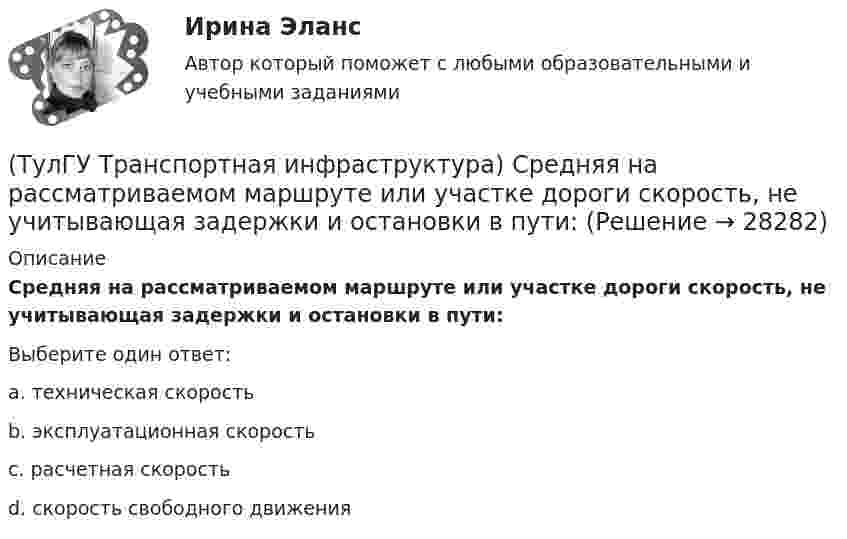      
          Описание
          Средняя на рассматриваемом маршруте или участке дороги скорость, не учитывающая задержки и остановки в пути:Выберите один ответ:a. техническая скорость b. эксплуатационная скорость c. расчетная скорость d. скорость свободного движения   
            
            
            (ТулГУ Транспортная инфраструктура) Согласно ГОСТ Р 52289-2004 светофорное регулирование на автомобильных дорогах рекомендуется применять, если:(ТулГУ Транспортная инфраструктура) Средняя на рассматриваемом маршруте или участке дороги скорость, не учитывающая задержки и остановки в пути:(ТулГУ Транспортная инфраструктура) Транспортная (без пропуска грузового и общественного транспорта) и пешеходная связи на территории жилых районов (микрорайонов) обеспечиваются:(ТулГУ Транспортная инфраструктура) Транспортная и пешеходная связи между жилыми районами, а также между жилыми и промышленными районами обеспечиваются:(ТулГУ Транспортная инфраструктура) Транспортная связь между жилыми, промышленными районами и центром города, центрами планировочных районов с пересечениями преимущественно в одном уровне обеспечивается:(ТулГУ Транспортная инфраструктура) Транспортная связь между районами города на отдельных направлениях и участках преимущественно грузового движения, осуществляемого вне жилой застройки, с пересечениями преимущественно в одном уровне обеспечивается:(ТулГУ Транспортная инфраструктура) Улично-дорожную сеть населенных пунктов следует проектировать с учетом:(ТулГУ Транспортная инфраструктура) Светофорная сигнализация может чередоваться в следующей последовательности:(ТулГУ Транспортная инфраструктура) Светофорную сигнализацию при определенных условиях допускается переводить на режим мигания желтого сигнала в период снижения интенсивности до значений:(ТулГУ Транспортная инфраструктура) Связь внутри жилых территорий и с главной улицей по направлениям с интенсивным движением в сельских поселениях обеспечивает:(ТулГУ Транспортная инфраструктура) Связь жилых территорий с общественным центром в сельских поселениях обеспечивает:(ТулГУ Транспортная инфраструктура) Скоростная транспортная связь между удаленными промышленными и планировочными районами в крупнейших и крупных городах; выходы на внешние автомобильные дороги с пересечениями преимущественно в разных уровнях(ТулГУ Транспортная инфраструктура) Скорость 15% обеспеченности:(ТулГУ Транспортная инфраструктура) Скорость автомобиля при отсутствии взаимного влияния автомобилей между собой: