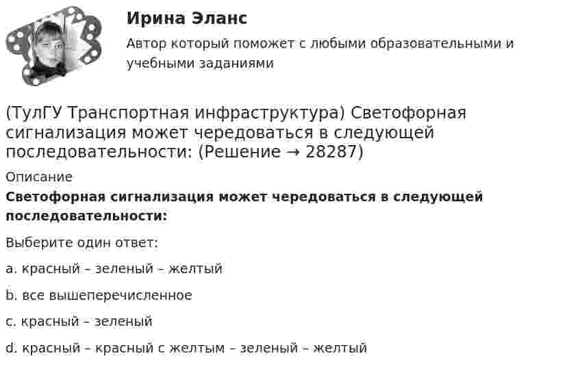      
          Описание
          Светофорная сигнализация может чередоваться в следующей последовательности:Выберите один ответ:a. красный – зеленый – желтый b. все вышеперечисленное c. красный – зеленый d. красный – красный с желтым – зеленый – желтый   
            
            
            (ТулГУ Транспортная инфраструктура) Расчет режимов работы светофорного объекта рекомендуется проводить для:(ТулГУ Транспортная инфраструктура) Светофорная сигнализация может чередоваться в следующей последовательности:(ТулГУ Транспортная инфраструктура) Светофорную сигнализацию при определенных условиях допускается переводить на режим мигания желтого сигнала в период снижения интенсивности до значений:(ТулГУ Транспортная инфраструктура) Связь внутри жилых территорий и с главной улицей по направлениям с интенсивным движением в сельских поселениях обеспечивает:(ТулГУ Транспортная инфраструктура) Связь жилых территорий с общественным центром в сельских поселениях обеспечивает:(ТулГУ Транспортная инфраструктура) Скоростная транспортная связь между удаленными промышленными и планировочными районами в крупнейших и крупных городах; выходы на внешние автомобильные дороги с пересечениями преимущественно в разных уровнях(ТулГУ Транспортная инфраструктура) Скорость 15% обеспеченности:(ТулГУ Транспортная инфраструктура) Пропускная способность в конкретных дорожных условиях является:(ТулГУ Транспортная инфраструктура) Пропускная способность зависит от:(ТулГУ Транспортная инфраструктура) Пропуск транспортного потока на «просачивание» с частичным конфликтом через пешеходный поток возможен, если интенсивность транспортного потока не превышает:(ТулГУ Транспортная инфраструктура) Расстояние от наземных и наземно-подземных гаражей, открытых стоянок, предназначенных для постоянного и временного хранения легковых авто-мобилей в количестве 200 единиц, до детских садов должно составлять:(ТулГУ Транспортная инфраструктура) Расстояние от наземных и наземно-подземных гаражей, открытых стоянок, предназначенных для постоянного и временного хранения легковых авто-мобилей в количестве 200 единиц, до жилых домов должно составлять:(ТулГУ Транспортная инфраструктура) Расстояние от наземных и наземно-подземных гаражей, открытых стоянок, предназначенных для постоянного и временного хранения легковых авто-мобилей в количестве 200 единиц, до общественных зданий должно составлять:(ТулГУ Транспортная инфраструктура) Расстояния от АЗС, предназначенных для заправки только легковых автомобилей в количестве не более 500 машин в сутки, до зданий и территорий допускается принимать: