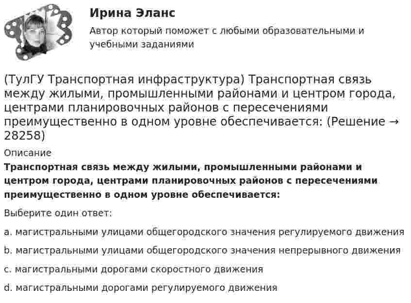      
          Описание
          Транспортная связь между жилыми, промышленными районами и центром города, центрами планировочных районов с пересечениями преимущественно в одном уровне обеспечивается:Выберите один ответ:a. магистральными улицами общегородского значения регулируемого движения b. магистральными улицами общегородского значения непрерывного движения c. магистральными дорогами скоростного движения d. магистральными дорогами регулируемого движения   
            
            
            (ТулГУ Транспортная инфраструктура) Транспортная и пешеходная связи между жилыми районами, а также между жилыми и промышленными районами обеспечиваются:(ТулГУ Транспортная инфраструктура) Транспортная связь между жилыми, промышленными районами и центром города, центрами планировочных районов с пересечениями преимущественно в одном уровне обеспечивается:(ТулГУ Транспортная инфраструктура) Транспортная связь между районами города на отдельных направлениях и участках преимущественно грузового движения, осуществляемого вне жилой застройки, с пересечениями преимущественно в одном уровне обеспечивается:(ТулГУ Транспортная инфраструктура) Улично-дорожную сеть населенных пунктов следует проектировать с учетом:(ТулГУ Транспортная инфраструктура) Условия, при которых отсутствует взаимодействие между автомобилями, соответствуют:(ТулГУ Транспортная инфраструктура) Условия, при которых происходит дальнейший рост интенсивности движения, что приводит к появлению колонн автомобилей, увеличивается число обгонов, соответствуют:(ТулГУ Транспортная инфраструктура) Части города с организацией связи транспортной системы между местами работы населения и жилыми районами называются:(ТулГУ Транспортная инфраструктура) Связь жилых территорий с общественным центром в сельских поселениях обеспечивает:(ТулГУ Транспортная инфраструктура) Скоростная транспортная связь между удаленными промышленными и планировочными районами в крупнейших и крупных городах; выходы на внешние автомобильные дороги с пересечениями преимущественно в разных уровнях(ТулГУ Транспортная инфраструктура) Скорость 15% обеспеченности:(ТулГУ Транспортная инфраструктура) Скорость автомобиля при отсутствии взаимного влияния автомобилей между собой:(ТулГУ Транспортная инфраструктура) Согласно ГОСТ Р 52289-2004 светофорное регулирование на автомобильных дорогах рекомендуется применять:(ТулГУ Транспортная инфраструктура) Согласно ГОСТ Р 52289-2004 светофорное регулирование на автомобильных дорогах рекомендуется применять, если:(ТулГУ Транспортная инфраструктура) Средняя на рассматриваемом маршруте или участке дороги скорость, не учитывающая задержки и остановки в пути: