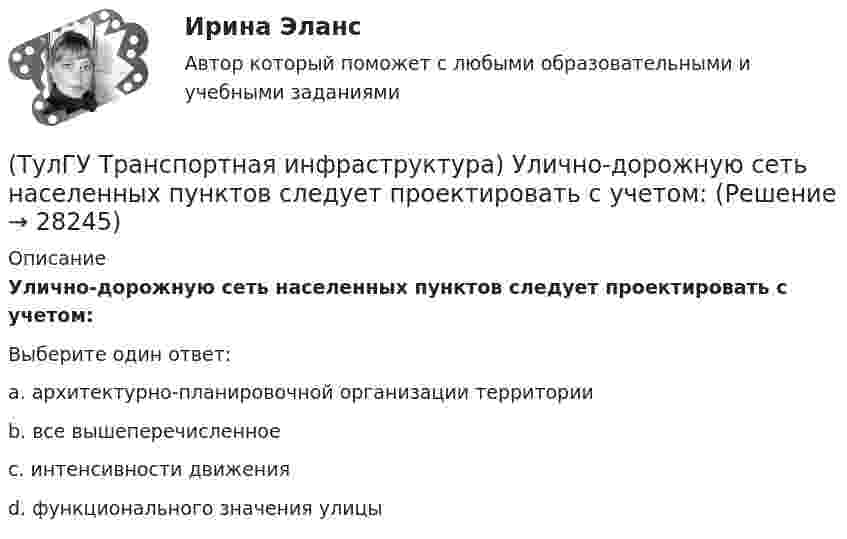      
          Описание
          Улично-дорожную сеть населенных пунктов следует проектировать с учетом:Выберите один ответ:a. архитектурно-планировочной организации территории b. все вышеперечисленное c. интенсивности движения d. функционального значения улицы   
            
            
            (ТулГУ Транспортная инфраструктура) Транспортная связь между районами города на отдельных направлениях и участках преимущественно грузового движения, осуществляемого вне жилой застройки, с пересечениями преимущественно в одном уровне обеспечивается:(ТулГУ Транспортная инфраструктура) Улично-дорожную сеть населенных пунктов следует проектировать с учетом:(ТулГУ Транспортная инфраструктура) Условия, при которых отсутствует взаимодействие между автомобилями, соответствуют:(ТулГУ Транспортная инфраструктура) Условия, при которых происходит дальнейший рост интенсивности движения, что приводит к появлению колонн автомобилей, увеличивается число обгонов, соответствуют:(ТулГУ Транспортная инфраструктура) Части города с организацией связи транспортной системы между местами работы населения и жилыми районами называются:(ТулГУ Транспортная инфраструктура) Элементами планировочной структуры являются:(ТулГУ Транспортная инфраструктура) Элементами улично-дорожной сети не являются:(ТулГУ Транспортная инфраструктура) Скорость 15% обеспеченности:(ТулГУ Транспортная инфраструктура) Скорость автомобиля при отсутствии взаимного влияния автомобилей между собой:(ТулГУ Транспортная инфраструктура) Согласно ГОСТ Р 52289-2004 светофорное регулирование на автомобильных дорогах рекомендуется применять:(ТулГУ Транспортная инфраструктура) Согласно ГОСТ Р 52289-2004 светофорное регулирование на автомобильных дорогах рекомендуется применять, если:(ТулГУ Транспортная инфраструктура) Средняя на рассматриваемом маршруте или участке дороги скорость, не учитывающая задержки и остановки в пути:(ТулГУ Транспортная инфраструктура) Транспортная (без пропуска грузового и общественного транспорта) и пешеходная связи на территории жилых районов (микрорайонов) обеспечиваются:(ТулГУ Транспортная инфраструктура) Транспортная и пешеходная связи между жилыми районами, а также между жилыми и промышленными районами обеспечиваются: