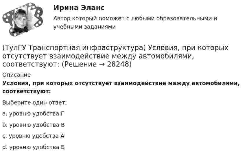      
          Описание
          Условия, при которых отсутствует взаимодействие между автомобилями, соответствуют:Выберите один ответ:a. уровню удобства Г b. уровню удобства В c. уровню удобства А d. уровню удобства Б   
            
            
            (ТулГУ Транспортная инфраструктура) Улично-дорожную сеть населенных пунктов следует проектировать с учетом:(ТулГУ Транспортная инфраструктура) Условия, при которых отсутствует взаимодействие между автомобилями, соответствуют:(ТулГУ Транспортная инфраструктура) Условия, при которых происходит дальнейший рост интенсивности движения, что приводит к появлению колонн автомобилей, увеличивается число обгонов, соответствуют:(ТулГУ Транспортная инфраструктура) Части города с организацией связи транспортной системы между местами работы населения и жилыми районами называются:(ТулГУ Транспортная инфраструктура) Элементами планировочной структуры являются:(ТулГУ Транспортная инфраструктура) Элементами улично-дорожной сети не являются:(ТулГУ Транспортная инфраструктура) Элементами улично-дорожной сети являются:(ТулГУ Транспортная инфраструктура) Скорость автомобиля при отсутствии взаимного влияния автомобилей между собой:(ТулГУ Транспортная инфраструктура) Согласно ГОСТ Р 52289-2004 светофорное регулирование на автомобильных дорогах рекомендуется применять:(ТулГУ Транспортная инфраструктура) Согласно ГОСТ Р 52289-2004 светофорное регулирование на автомобильных дорогах рекомендуется применять, если:(ТулГУ Транспортная инфраструктура) Средняя на рассматриваемом маршруте или участке дороги скорость, не учитывающая задержки и остановки в пути:(ТулГУ Транспортная инфраструктура) Транспортная (без пропуска грузового и общественного транспорта) и пешеходная связи на территории жилых районов (микрорайонов) обеспечиваются:(ТулГУ Транспортная инфраструктура) Транспортная и пешеходная связи между жилыми районами, а также между жилыми и промышленными районами обеспечиваются:(ТулГУ Транспортная инфраструктура) Транспортная связь между жилыми, промышленными районами и центром города, центрами планировочных районов с пересечениями преимущественно в одном уровне обеспечивается: