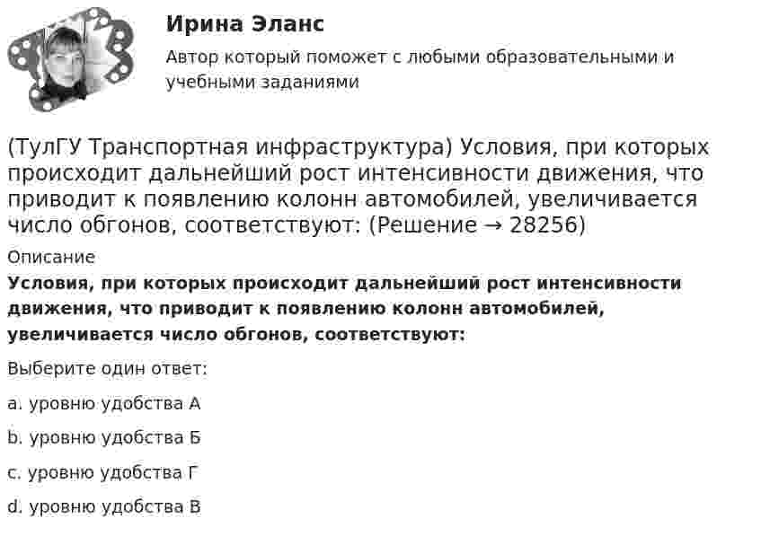      
          Описание
          Условия, при которых происходит дальнейший рост интенсивности движения, что приводит к появлению колонн автомобилей, увеличивается число обгонов, соответствуют:Выберите один ответ:a. уровню удобства А b. уровню удобства Б c. уровню удобства Г d. уровню удобства В   
            
            
            (ТулГУ Транспортная инфраструктура) Условия, при которых отсутствует взаимодействие между автомобилями, соответствуют:(ТулГУ Транспортная инфраструктура) Условия, при которых происходит дальнейший рост интенсивности движения, что приводит к появлению колонн автомобилей, увеличивается число обгонов, соответствуют:(ТулГУ Транспортная инфраструктура) Части города с организацией связи транспортной системы между местами работы населения и жилыми районами называются:(ТулГУ Транспортная инфраструктура) Элементами планировочной структуры являются:(ТулГУ Транспортная инфраструктура) Элементами улично-дорожной сети не являются:(ТулГУ Транспортная инфраструктура) Элементами улично-дорожной сети являются:(ТулГУ Транспортная психология) В какой форме происходит в результате мышления отражение объективной действительности в сознании человека:(ТулГУ Транспортная инфраструктура) Согласно ГОСТ Р 52289-2004 светофорное регулирование на автомобильных дорогах рекомендуется применять:(ТулГУ Транспортная инфраструктура) Согласно ГОСТ Р 52289-2004 светофорное регулирование на автомобильных дорогах рекомендуется применять, если:(ТулГУ Транспортная инфраструктура) Средняя на рассматриваемом маршруте или участке дороги скорость, не учитывающая задержки и остановки в пути:(ТулГУ Транспортная инфраструктура) Транспортная (без пропуска грузового и общественного транспорта) и пешеходная связи на территории жилых районов (микрорайонов) обеспечиваются:(ТулГУ Транспортная инфраструктура) Транспортная и пешеходная связи между жилыми районами, а также между жилыми и промышленными районами обеспечиваются:(ТулГУ Транспортная инфраструктура) Транспортная связь между жилыми, промышленными районами и центром города, центрами планировочных районов с пересечениями преимущественно в одном уровне обеспечивается:(ТулГУ Транспортная инфраструктура) Транспортная связь между районами города на отдельных направлениях и участках преимущественно грузового движения, осуществляемого вне жилой застройки, с пересечениями преимущественно в одном уровне обеспечивается: