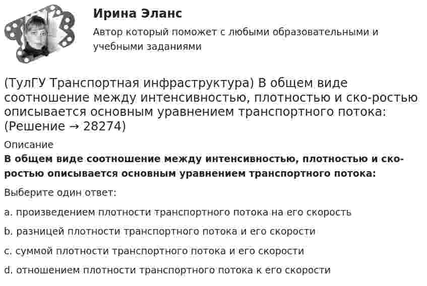      
          Описание
          В общем виде соотношение между интенсивностью, плотностью и ско-ростью описывается основным уравнением транспортного потока:Выберите один ответ:a. произведением плотности транспортного потока на его скорость b. разницей плотности транспортного потока и его скорости c. суммой плотности транспортного потока и его скорости d. отношением плотности транспортного потока к его скорости   
            
            
            (ТулГУ ТОЭ) Характеристическое уравнение схемы имеет вид…(ТулГУ Транспортная инфраструктура) В общем виде соотношение между интенсивностью, плотностью и ско-ростью описывается основным уравнением транспортного потока:(ТулГУ Транспортная инфраструктура) В реальных условиях дорожного движения определяют:(ТулГУ Транспортная инфраструктура) Гаражи грузовых автомобилей, такси, трамвайные депо следует размещать:(ТулГУ Транспортная инфраструктура) Гаражи и открытые стоянки для постоянного хранения индивидуальных легковых автомобилей должны обеспечивать пешеходную доступность:(ТулГУ Транспортная инфраструктура) Динамический габарит автомобиля:(ТулГУ Транспортная инфраструктура) Для месячных колебаний интенсивности движения характерно:(ТулГУ ТОЭ) При незаряженном конденсаторе схеме цепи после коммутации соответствует операторная схема замещения…(ТулГУ ТОЭ) Принцип непрерывности магнитных силовых линий в дифференциальной форме имеет вид…(ТулГУ ТОЭ) При соединении симметричной нагрузки треугольником правильным соотношением токов является…ТулГУ, ТОЭ, Расчет сложной трехфазной цепи, 9 вариант(ТулГУ ТОЭ) Режим согласованной нагрузки длинной линии характеризуется…(ТулГУ ТОЭ) Характеристическое уравнение имеет вид…(ТулГУ ТОЭ) Характеристическое уравнение имеет вид…