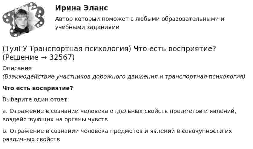      
          Описание
          (Взаимодействие участников дорожного движения и транспортная психология)Что есть восприятие?Выберите один ответ:a. Отражение в сознании человека отдельных свойств предметов и явлений, воздействующих на органы чувств b. Отражение в сознании человека предметов и явлений в совокупности их различных свойств   
            
            
            [ТулГУ] Транспортная психология (тест, зачет, экзамен, вопросы, ответы)(ТулГУ Транспортная психология) Что есть восприятие?(ТулГУ Транспортная психология) Что есть словесно-логическое (понятийное) мышление:(ТулГУ Транспортная психология) Что определяет моторику зрения:(ТулГУ Транспортная психология) Что такое моторное поле:[ТулГУ] Транспортное право (тест, зачет, экзамен, вопросы, ответы)(ТулГУ) Требования государственных стандартов РФ:(ТулГУ Транспортная психология) Какой из перечисленных факторов является важнейшим в сокращении времени переработки информации водителем:(ТулГУ Транспортная психология) Можно ли в обобщенном структурном методе оценки надежности учесть динамику изменения режимов работы человеко-машинной системы:(ТулГУ Транспортная психология) На сколько необходимо увеличить дальность сосредоточения взгляда на дороге при возрастании скорости движения с 60км/час до 160км/час:(ТулГУ Транспортная психология) На чём основывается глубинное зрение:(ТулГУ Транспортная психология) Перечислите основные формы, в которых проявляется невнимательность:(ТулГУ Транспортная психология) По каким признакам эмоции разделяют на настроение и аффекты:(ТулГУ Транспортная психология) При езде на легковом автомобиле скорость кажется большей, чем при езде на грузовом, что связано: