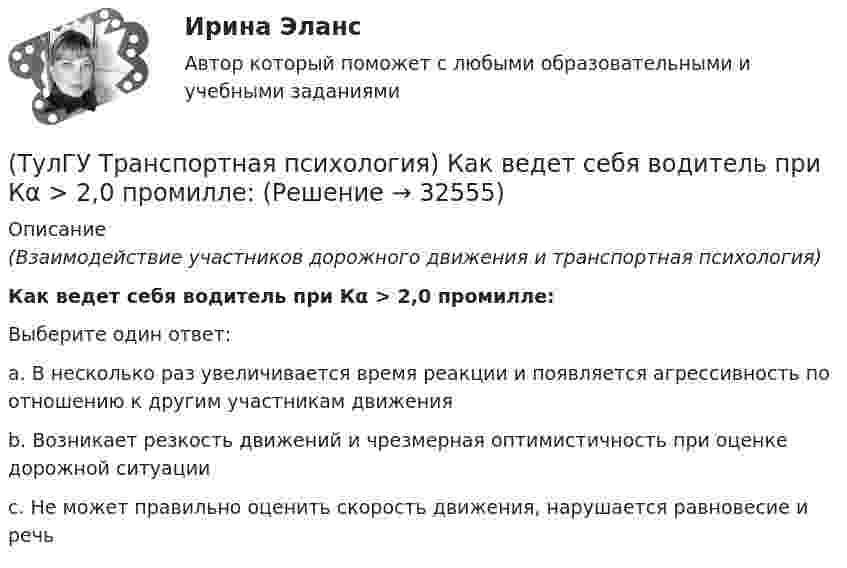      
          Описание
          (Взаимодействие участников дорожного движения и транспортная психология)Как ведет себя водитель при Кα > 2,0 промилле:Выберите один ответ:a. В несколько раз увеличивается время реакции и появляется агрессивность по отношению к другим участникам движенияb. Возникает резкость движений и чрезмерная оптимистичность при оценке дорожной ситуацииc. Не может правильно оценить скорость движения, нарушается равновесие и речь   
            
            
            (ТулГУ Транспортная психология) В какой форме происходит в результате мышления отражение объективной действительности в сознании человека:(ТулГУ Транспортная психология) Как ведет себя водитель при Кα > 2,0 промилле:(ТулГУ Транспортная психология) Какой из перечисленных факторов является важнейшим в сокращении времени переработки информации водителем:(ТулГУ Транспортная психология) Можно ли в обобщенном структурном методе оценки надежности учесть динамику изменения режимов работы человеко-машинной системы:(ТулГУ Транспортная психология) На сколько необходимо увеличить дальность сосредоточения взгляда на дороге при возрастании скорости движения с 60км/час до 160км/час:(ТулГУ Транспортная психология) На чём основывается глубинное зрение:(ТулГУ Транспортная психология) Перечислите основные формы, в которых проявляется невнимательность:(ТулГУ Транспортная инфраструктура) Транспортная связь между районами города на отдельных направлениях и участках преимущественно грузового движения, осуществляемого вне жилой застройки, с пересечениями преимущественно в одном уровне обеспечивается:(ТулГУ Транспортная инфраструктура) Улично-дорожную сеть населенных пунктов следует проектировать с учетом:(ТулГУ Транспортная инфраструктура) Условия, при которых отсутствует взаимодействие между автомобилями, соответствуют:(ТулГУ Транспортная инфраструктура) Условия, при которых происходит дальнейший рост интенсивности движения, что приводит к появлению колонн автомобилей, увеличивается число обгонов, соответствуют:(ТулГУ Транспортная инфраструктура) Части города с организацией связи транспортной системы между местами работы населения и жилыми районами называются:(ТулГУ Транспортная инфраструктура) Элементами планировочной структуры являются:(ТулГУ Транспортная инфраструктура) Элементами улично-дорожной сети не являются: