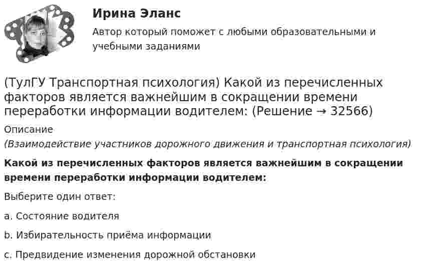      
          Описание
          (Взаимодействие участников дорожного движения и транспортная психология)Какой из перечисленных факторов является важнейшим в сокращении времени переработки информации водителем:Выберите один ответ:a. Состояние водителя b. Избирательность приёма информации c. Предвидение изменения дорожной обстановки   
            
            
            (ТулГУ Транспортная психология) Как ведет себя водитель при Кα > 2,0 промилле:(ТулГУ Транспортная психология) Какой из перечисленных факторов является важнейшим в сокращении времени переработки информации водителем:(ТулГУ Транспортная психология) Можно ли в обобщенном структурном методе оценки надежности учесть динамику изменения режимов работы человеко-машинной системы:(ТулГУ Транспортная психология) На сколько необходимо увеличить дальность сосредоточения взгляда на дороге при возрастании скорости движения с 60км/час до 160км/час:(ТулГУ Транспортная психология) На чём основывается глубинное зрение:(ТулГУ Транспортная психология) Перечислите основные формы, в которых проявляется невнимательность:(ТулГУ Транспортная психология) По каким признакам эмоции разделяют на настроение и аффекты:(ТулГУ Транспортная инфраструктура) Улично-дорожную сеть населенных пунктов следует проектировать с учетом:(ТулГУ Транспортная инфраструктура) Условия, при которых отсутствует взаимодействие между автомобилями, соответствуют:(ТулГУ Транспортная инфраструктура) Условия, при которых происходит дальнейший рост интенсивности движения, что приводит к появлению колонн автомобилей, увеличивается число обгонов, соответствуют:(ТулГУ Транспортная инфраструктура) Части города с организацией связи транспортной системы между местами работы населения и жилыми районами называются:(ТулГУ Транспортная инфраструктура) Элементами планировочной структуры являются:(ТулГУ Транспортная инфраструктура) Элементами улично-дорожной сети не являются:(ТулГУ Транспортная инфраструктура) Элементами улично-дорожной сети являются: