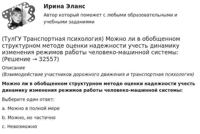      
          Описание
          (Взаимодействие участников дорожного движения и транспортная психология)Можно ли в обобщенном структурном методе оценки надежности учесть динамику изменения режимов работы человеко-машинной системы:Выберите один ответ:a. Можно в полной мере b. Можно, но частично c. Невозможно   
            
            
            (ТулГУ Транспортная психология) Какой из перечисленных факторов является важнейшим в сокращении времени переработки информации водителем:(ТулГУ Транспортная психология) Можно ли в обобщенном структурном методе оценки надежности учесть динамику изменения режимов работы человеко-машинной системы:(ТулГУ Транспортная психология) На сколько необходимо увеличить дальность сосредоточения взгляда на дороге при возрастании скорости движения с 60км/час до 160км/час:(ТулГУ Транспортная психология) На чём основывается глубинное зрение:(ТулГУ Транспортная психология) Перечислите основные формы, в которых проявляется невнимательность:(ТулГУ Транспортная психология) По каким признакам эмоции разделяют на настроение и аффекты:(ТулГУ Транспортная психология) При езде на легковом автомобиле скорость кажется большей, чем при езде на грузовом, что связано:(ТулГУ Транспортная инфраструктура) Условия, при которых отсутствует взаимодействие между автомобилями, соответствуют:(ТулГУ Транспортная инфраструктура) Условия, при которых происходит дальнейший рост интенсивности движения, что приводит к появлению колонн автомобилей, увеличивается число обгонов, соответствуют:(ТулГУ Транспортная инфраструктура) Части города с организацией связи транспортной системы между местами работы населения и жилыми районами называются:(ТулГУ Транспортная инфраструктура) Элементами планировочной структуры являются:(ТулГУ Транспортная инфраструктура) Элементами улично-дорожной сети не являются:(ТулГУ Транспортная инфраструктура) Элементами улично-дорожной сети являются:(ТулГУ Транспортная психология) В какой форме происходит в результате мышления отражение объективной действительности в сознании человека: