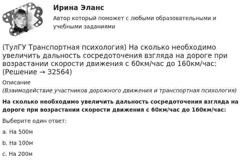      
          Описание
          (Взаимодействие участников дорожного движения и транспортная психология)На сколько необходимо увеличить дальность сосредоточения взгляда на дороге при возрастании скорости движения с 60км/час до 160км/час:Выберите один ответ:a. На 500м b. На 100м c. На 200м   
            
            
            (ТулГУ Транспортная психология) Можно ли в обобщенном структурном методе оценки надежности учесть динамику изменения режимов работы человеко-машинной системы:(ТулГУ Транспортная психология) На сколько необходимо увеличить дальность сосредоточения взгляда на дороге при возрастании скорости движения с 60км/час до 160км/час:(ТулГУ Транспортная психология) На чём основывается глубинное зрение:(ТулГУ Транспортная психология) Перечислите основные формы, в которых проявляется невнимательность:(ТулГУ Транспортная психология) По каким признакам эмоции разделяют на настроение и аффекты:(ТулГУ Транспортная психология) При езде на легковом автомобиле скорость кажется большей, чем при езде на грузовом, что связано:(ТулГУ Транспортная психология) Скорость автомобиля при движении ночью должна быть такой, чтобы:(ТулГУ Транспортная инфраструктура) Условия, при которых происходит дальнейший рост интенсивности движения, что приводит к появлению колонн автомобилей, увеличивается число обгонов, соответствуют:(ТулГУ Транспортная инфраструктура) Части города с организацией связи транспортной системы между местами работы населения и жилыми районами называются:(ТулГУ Транспортная инфраструктура) Элементами планировочной структуры являются:(ТулГУ Транспортная инфраструктура) Элементами улично-дорожной сети не являются:(ТулГУ Транспортная инфраструктура) Элементами улично-дорожной сети являются:(ТулГУ Транспортная психология) В какой форме происходит в результате мышления отражение объективной действительности в сознании человека:(ТулГУ Транспортная психология) Как ведет себя водитель при Кα > 2,0 промилле: