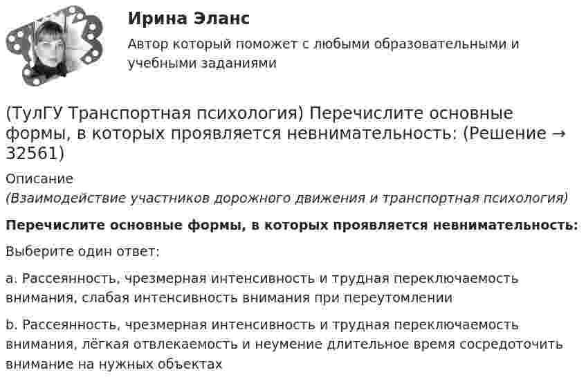      
          Описание
          (Взаимодействие участников дорожного движения и транспортная психология)Перечислите основные формы, в которых проявляется невнимательность:Выберите один ответ:a. Рассеянность, чрезмерная интенсивность и трудная переключаемость внимания, слабая интенсивность внимания при переутомлении b. Рассеянность, чрезмерная интенсивность и трудная переключаемость внимания, лёгкая отвлекаемость и неумение длительное время сосредоточить внимание на нужных объектах   
            
            
            (ТулГУ Транспортная психология) На чём основывается глубинное зрение:(ТулГУ Транспортная психология) Перечислите основные формы, в которых проявляется невнимательность:(ТулГУ Транспортная психология) По каким признакам эмоции разделяют на настроение и аффекты:(ТулГУ Транспортная психология) При езде на легковом автомобиле скорость кажется большей, чем при езде на грузовом, что связано:(ТулГУ Транспортная психология) Скорость автомобиля при движении ночью должна быть такой, чтобы:[ТулГУ] Транспортная психология (тест, зачет, экзамен, вопросы, ответы)(ТулГУ Транспортная психология) Что есть восприятие?(ТулГУ Транспортная инфраструктура) Элементами планировочной структуры являются:(ТулГУ Транспортная инфраструктура) Элементами улично-дорожной сети не являются:(ТулГУ Транспортная инфраструктура) Элементами улично-дорожной сети являются:(ТулГУ Транспортная психология) В какой форме происходит в результате мышления отражение объективной действительности в сознании человека:(ТулГУ Транспортная психология) Как ведет себя водитель при Кα > 2,0 промилле:(ТулГУ Транспортная психология) Какой из перечисленных факторов является важнейшим в сокращении времени переработки информации водителем:(ТулГУ Транспортная психология) Можно ли в обобщенном структурном методе оценки надежности учесть динамику изменения режимов работы человеко-машинной системы: