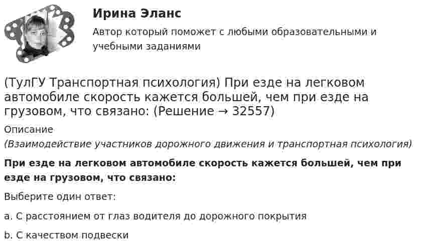     
          Описание
          (Взаимодействие участников дорожного движения и транспортная психология)При езде на легковом автомобиле скорость кажется большей, чем при езде на грузовом, что связано:Выберите один ответ:a. С расстоянием от глаз водителя до дорожного покрытия b. С качеством подвески   
            
            
            (ТулГУ Транспортная психология) По каким признакам эмоции разделяют на настроение и аффекты:(ТулГУ Транспортная психология) При езде на легковом автомобиле скорость кажется большей, чем при езде на грузовом, что связано:(ТулГУ Транспортная психология) Скорость автомобиля при движении ночью должна быть такой, чтобы:[ТулГУ] Транспортная психология (тест, зачет, экзамен, вопросы, ответы)(ТулГУ Транспортная психология) Что есть восприятие?(ТулГУ Транспортная психология) Что есть словесно-логическое (понятийное) мышление:(ТулГУ Транспортная психология) Что определяет моторику зрения:(ТулГУ Транспортная инфраструктура) Элементами улично-дорожной сети являются:(ТулГУ Транспортная психология) В какой форме происходит в результате мышления отражение объективной действительности в сознании человека:(ТулГУ Транспортная психология) Как ведет себя водитель при Кα > 2,0 промилле:(ТулГУ Транспортная психология) Какой из перечисленных факторов является важнейшим в сокращении времени переработки информации водителем:(ТулГУ Транспортная психология) Можно ли в обобщенном структурном методе оценки надежности учесть динамику изменения режимов работы человеко-машинной системы:(ТулГУ Транспортная психология) На сколько необходимо увеличить дальность сосредоточения взгляда на дороге при возрастании скорости движения с 60км/час до 160км/час:(ТулГУ Транспортная психология) На чём основывается глубинное зрение: