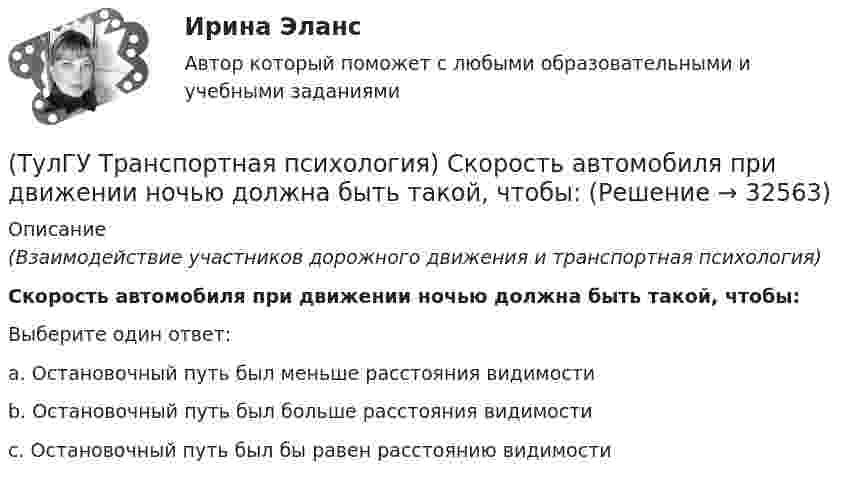      
          Описание
          (Взаимодействие участников дорожного движения и транспортная психология)Скорость автомобиля при движении ночью должна быть такой, чтобы:Выберите один ответ:a. Остановочный путь был меньше расстояния видимости b. Остановочный путь был больше расстояния видимости c. Остановочный путь был бы равен расстоянию видимости   
            
            
            (ТулГУ Транспортная психология) При езде на легковом автомобиле скорость кажется большей, чем при езде на грузовом, что связано:(ТулГУ Транспортная психология) Скорость автомобиля при движении ночью должна быть такой, чтобы:[ТулГУ] Транспортная психология (тест, зачет, экзамен, вопросы, ответы)(ТулГУ Транспортная психология) Что есть восприятие?(ТулГУ Транспортная психология) Что есть словесно-логическое (понятийное) мышление:(ТулГУ Транспортная психология) Что определяет моторику зрения:(ТулГУ Транспортная психология) Что такое моторное поле:(ТулГУ Транспортная психология) В какой форме происходит в результате мышления отражение объективной действительности в сознании человека:(ТулГУ Транспортная психология) Как ведет себя водитель при Кα > 2,0 промилле:(ТулГУ Транспортная психология) Какой из перечисленных факторов является важнейшим в сокращении времени переработки информации водителем:(ТулГУ Транспортная психология) Можно ли в обобщенном структурном методе оценки надежности учесть динамику изменения режимов работы человеко-машинной системы:(ТулГУ Транспортная психология) На сколько необходимо увеличить дальность сосредоточения взгляда на дороге при возрастании скорости движения с 60км/час до 160км/час:(ТулГУ Транспортная психология) На чём основывается глубинное зрение:(ТулГУ Транспортная психология) Перечислите основные формы, в которых проявляется невнимательность: