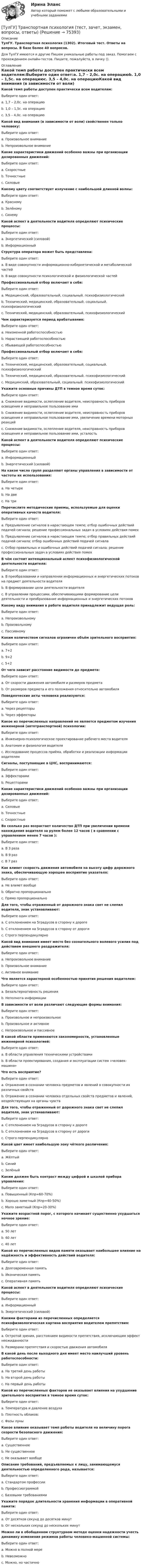      
            Описание
            ТулГУ. Транспортная психология (1302). Итоговый тест. Ответы на вопросы. В базе более 40 вопросов.Для ТулГУ имеются и другие  Пишем уникальные работы под заказ. Помогаем с прохождением онлайн-тестов. Пишите, пожалуйста, в личку (). 
            Оглавление
            Какой темп работы доступен практически всем водителям:Выберите один ответ:a. 1,7 – 2,0с. на операциюb. 1,0 – 1,5с. на операциюc. 3,5 – 4,0с. на операциюКакой вид внимания (в зависимости от воли) свойственен только человеку:Выберите один ответ:a. Произвольное вниманиеb. Непроизвольное вниманиеКакие характеристики движений особенно важны при организации дозированных движений:Выберите один ответ:a. Скоростныеb. Точностныеc. СиловыеКакому цвету соответствует излучение с наибольшей длинной волны:Выберите один ответ:a. Красномуb. Зелёномуc. СинемуКакой аспект в деятельности водителя определяют психические процессы:Выберите один ответ:a. Энергетический (силовой)b. ИнформационныйСтруктура оператора может быть представлена:Выберите один ответ:a. В виде совокупности информационно-кибернетической и метаболической частейb. В виде совокупности психологической и физиологической частейПрофессиональный отбор включает в себя:Выберите один ответ:a. Медицинский, образовательный, социальный. психофизиологическийb. Технический, медицинский, образовательный, социальный. психофизиологическийc. Технический, медицинский, образовательный, психофизиологическийЧем характеризуется период врабатывания:Выберите один ответ:a. Неизменной работоспособностьюb. Нарастающей работоспособностьюc. Убывающей работоспособностьюПрофессиональный отбор включает в себя:Выберите один ответ:a. Технический, медицинский, образовательный, социальный. психофизиологическийb. Технический, медицинский, образовательный, психофизиологическийc. Медицинский, образовательный, социальный. психофизиологическийУкажите основные причины ДТП в темное время суток:Выберите один ответ:a. Снижение видимости, ослепление водителя, неисправность приборов освещения и неправильное пользование имиb. Снижение видимости, ослепление водителя, неисправность приборов освещения и неправильное пользование ими, увеличение времени моторных реакцийc. Снижение видимости, ослепление водителя, неисправность приборов освещения и неправильное пользование ими, усталостьКакой аспект в деятельности водителя определяют психические процессы:Выберите один ответ:a. Информационныйb. Энергетический (силовой)На какое число групп разделяют органы управления в зависимости от частоты их использования:Выберите один ответ:a. На четыреb. На двеc. На триПеречислите методические приемы, используемые для оценки оперативных качеств водителя:Выберите один ответ:a. Предъявление сигналов в нарастающем темпе; отбор ошибочных действий подачей сигнала; решение профессиональных задач в условиях действия помехb. Предъявление сигналов в нарастающем темпе; отбор правильных действий подачей сигнала; отбор ошибочных действий подачей сигналаc. Отбор правильных и ошибочных действий подачей сигнала; решение профессиональных задач в условиях действия помехВ чём состоит интенциональный аспект психофизиологической деятельности водителя:Выберите один ответ:a. В преобразовании и направлении информационных и энергетических потоков на предмет деятельности водителяb. В формировании цели деятельности водителяc. В управлении процессами, обеспечивающими формирование цели деятельности и преобразование информационных и энергетических потоковКакому виду внимания в работе водителя принадлежит ведущая роль:Выберите один ответ:a. Непроизвольномуb. Произвольномуc. ПассивномуКаким количеством сигналов ограничен объём зрительного восприятия:Выберите один ответ:a. 7+2b. 9+2c. 5+2От чего зависит расстояние видимости до предмета:Выберите один ответ:a. От скорости движения автомобиля и размеров предметаb. От размеров предмета и его положения относительно автомобиляПоведенческие акты человека реализуются:Выберите один ответ:a. Через рецепторыb. Через эффекторыКакое из перечисленных направлений не является предметом изучения инженерной (автотранспортной) психологии:Выберите один ответ:a. Инженерно-психологическое проектирование рабочего места водителяb. Анатомия и физиология водителяc. Исследование процессов приёма, обработки и реализации информации водителемСигналы, поступающие в ЦНС, воспринимаются:Выберите один ответ:a. Эффекторамиb. РецепторамиКакие характеристики движений особенно важны при организации дозированных движений:Выберите один ответ:a. Силовыеb. Точностныеc. СкоростныеВо сколько раз возрастает количество ДТП при увеличении времени нахождения водителя за рулем более 12 часов ( в сравнении с управлением менее 7 часов ):Выберите один ответ:a. В 3 разаb. В 9 разc. В 7 разКак влияет скорость движения автомобиля на высоту цифр дорожного знака, обеспечивающую хорошее восприятие указателя:Выберите один ответ:a. Не влияет вообщеb. Обратно пропорциональноc. Прямо пропорциональноДля того, чтобы отраженный от дорожного знака свет не слепил водителя, знак устанавливают:Выберите один ответ:a. С отклонением на 5градусов в сторону к дорогеb. С отклонением на 5градусов в сторону от дорогиc. Строго перпендикулярноКакой вид внимания имеет место без сознательного волевого усилия под действием внешнего раздражителя:Выберите один ответ:a. Непроизвольное вниманиеb. Произвольное вниманиеc. Активное вниманиеЧто является характерной особенностью принятия решения водителем:Выберите один ответ:a. Безальтернативность решенияb. Неполнота информацииВ зависимости от воли различают следующие формы внимания:Выберите один ответ:a. Произвольное и непроизвольноеb. Произвольное и активноеc. Непроизвольное и пассивноеВ какой области применяются закономерности, установленные инженерной психологией:Выберите один ответ:a. В области управления техническими устройствамиb. В области проектирования, создания и эксплуатации систем «человек-машина»Что есть восприятие?Выберите один ответ:a. Отражение в сознании человека предметов и явлений в совокупности их различных свойствb. Отражение в сознании человека отдельных свойств предметов и явлений, воздействующих на органы чувствДля того, чтобы отраженный от дорожного знака свет не слепил водителя, знак устанавливают:Выберите один ответ:a. С отклонением на 5градусов в сторону к дорогеb. С отклонением на 5градусов в сторону от дорогиc. Строго перпендикулярноКакой цвет имеет наибольшую зону чёткого различения:Выберите один ответ:a. Жёлтыйb. Синийc. ЗелёныйКаким должен быть контраст между цифрой и шкалой прибора управления:Выберите один ответ:a. Повышенный (Кпр=60-70%)b. Хорошо заметный (Кпр=40-50%)c. Мало заметный (Кпр=20-30%)Укажите возрастной порог, с которого начинает существенно ухудшаться ночное зрение:Выберите один ответ:a. 50 летb. 60 летc. 40 летКакой из перечисленных видов памяти оказывает наибольшее влияние на надёжность и эффективность действий водителя:Выберите один ответ:a. Долговременная памятьb. Иконическая памятьc. Оперативная памятьКакой аспект в деятельности водителя определяют психические процессы:Выберите один ответ:a. Информационныйb. Энергетический (силовой)Какими факторами из перечисленных определяется психофизиологическая картина восприятия водителем препятствия:Выберите один ответ:a. Остротой зрения, расстоянием видимости препятствия, исключающим эффект неожиданностиb. Размерами препятствия и скоростью движения автомобиляВ какой день после выходного дня имеет место наилучший уровень работоспособности:Выберите один ответ:a. На третий день работыb. На второй день работыc. На первый день работыКакой из перечисленных факторов не оказывает влияния на ухудшение зрительного восприятия в темное время суток:Выберите один ответ:a. Температура и давление воздухаb. Плотность облаков:c. Фазы луныКакое влияние оказывает темп работы водителя на величину порога скорости безопасного движения:Выберите один ответ:a. Существенноеb. Не существенноеc. Не оказывает вообщеОписание требований, предъявляемых к лицу, занимающемуся деятельностью определенного рода, называется:Выберите один ответ:a. Стандартом профессииb. Профессиограммойc. Базовыми требованиямиУкажите порядок длительности хранения информации в оперативной памяти:Выберите один ответ:a. От десятков секунд до десятков минутb. От нескольких секунд до нескольких минутМожно ли в обобщенном структурном методе оценки надежности учесть динамику изменения режимов работы человеко-машинной системы:Выберите один ответ:a. Можно в полной мереb. Невозможноc. Можно, но частично  
            
            
            (ТулГУ Транспортная психология) Скорость автомобиля при движении ночью должна быть такой, чтобы:[ТулГУ] Транспортная психология (тест, зачет, экзамен, вопросы, ответы)(ТулГУ Транспортная психология) Что есть восприятие?(ТулГУ Транспортная психология) Что есть словесно-логическое (понятийное) мышление:(ТулГУ Транспортная психология) Что определяет моторику зрения:(ТулГУ Транспортная психология) Что такое моторное поле:[ТулГУ] Транспортное право (тест, зачет, экзамен, вопросы, ответы)(ТулГУ Транспортная психология) Как ведет себя водитель при Кα > 2,0 промилле:(ТулГУ Транспортная психология) Какой из перечисленных факторов является важнейшим в сокращении времени переработки информации водителем:(ТулГУ Транспортная психология) Можно ли в обобщенном структурном методе оценки надежности учесть динамику изменения режимов работы человеко-машинной системы:(ТулГУ Транспортная психология) На сколько необходимо увеличить дальность сосредоточения взгляда на дороге при возрастании скорости движения с 60км/час до 160км/час:(ТулГУ Транспортная психология) На чём основывается глубинное зрение:(ТулГУ Транспортная психология) Перечислите основные формы, в которых проявляется невнимательность:(ТулГУ Транспортная психология) По каким признакам эмоции разделяют на настроение и аффекты: