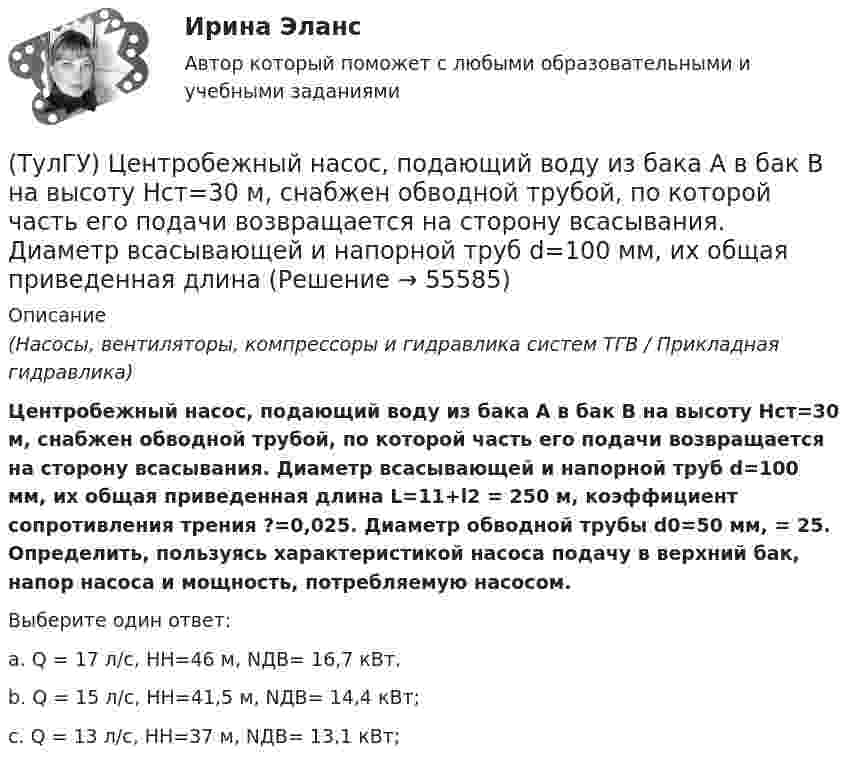      
            Описание
            (Насосы, вентиляторы, компрессоры и гидравлика систем ТГВ / Прикладная гидравлика)Центробежный насос, подающий воду из бака А в бак В на высоту Нст=30 м, снабжен обводной трубой, по которой часть его подачи возвращается на сторону всасывания. Диаметр всасывающей и напорной труб d=100 мм, их общая приведенная длина L=11+l2 = 250 м, коэффициент сопротивления трения ?=0,025. Диаметр обводной трубы d0=50 мм, = 25. Определить, пользуясь характеристикой насоса подачу в верхний бак, напор насоса и мощность, потребляемую насосом.Выберите один ответ:a. Q = 17 л/c, НH=46 м, NДВ= 16,7 кВт.b. Q = 15 л/c, НH=41,5 м, NДВ= 14,4 кВт;c. Q = 13 л/c, НH=37 м, NДВ= 13,1 кВт;    
            
            
            (ТулГУ) Центробежный насос подает воду из бака А по трубе размерами l=50 м и D =70 мм к узлу К, откуда вода по трубам одинаковой длины l1=20 м и одинакового диаметра d=50 мм поступает в баки В и С. На трубе, идущей в бак В, имеется задвижка,(ТулГУ) Центробежный насос, подающий воду из бака А в бак В на высоту Нст=30 м, снабжен обводной трубой, по которой часть его подачи возвращается на сторону всасывания. Диаметр всасывающей и напорной труб d=100 мм, их общая приведенная длина (ТулГУ) Центробежный насос поднимает воду на высоту =6 м по трубам размерами =20 м, =0,2 м (=0,02) и =100 м, =0,15 м (=0,025). Местные сопротивления учтены эквивалентными длинами, включёнными в заданные длины труб. Определить насоса при n=900 об/мин (ТулГУ) Центробежный насос с заданной при n=1600 об/мин перекачивает воду из резервуара с отметкой ?5 м в резервуар с отметкой ?16 м По трубопроводу с размерами =10 м, =100 мм (??=20, =0,025) и =30 м, =75 мм (??=12, =0,027). Определить подачу(ТулГУ) Центробежный насос с заданной при n=900 об/мин характеристикой забирает воду из бассейна с постоянным уровнем на отметке ?0 (см рисунок) и через промежуточный колодец подаёт её в водонапорную башню с отметкой уровня ?20 м. Найти частоту[ТулГУ] Цены и ценообразование (контрольная, вариант 6)[ТулГУ] Цены и ценообразование (тест, зачет, экзамен, вопросы, ответы)💯 ТулГУ Химия (правильные ответы на тест)[ТулГУ] Химия (тест, зачет, экзамен, вопросы, ответы)(ТулГУ) Цели стандартизации:(ТулГУ) Цель международной стандартизации – это:(ТулГУ) Центробежный вентилятор с колесом D = 0,6 м подает воздух при числе оборотов n = 1440 мин-1. Коэффициент давления вентилятора ?= 0.9 Определить окружную скорость и развиваемое вентилятором давление(ТулГУ) Центробежный вентилятор с колесом D = 135 мм работает при n =2800 мин-1. Коэффициент давления насоса ?= 0,5. Определить окружную скорость и развиваемое насосом давление и напор при подаче воды (?= 1000 кг/м3), нефти (?= 780 кг/м3)(ТулГУ) Центробежный насос всасывает воду из двух бачков, разность уровней в которых а=1 м, и нагнетает ее в количестве Qн=10 л/с в бак с уровнем на высоте b=5 м по указанным на рисунке трубопроводам (l=5 м, d1=50 мм, d2=75 мм). Определить напор