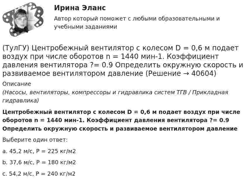      
          Описание
          (Насосы, вентиляторы, компрессоры и гидравлика систем ТГВ / Прикладная гидравлика)Центробежный вентилятор с колесом D = 0,6 м подает воздух при числе оборотов n = 1440 мин-1. Коэффициент давления вентилятора ?= 0.9 Определить окружную скорость и развиваемое вентилятором давлениеВыберите один ответ:a. 45,2 м/с, Р = 225 кг/м2 b. 37,6 м/с, Р = 180 кг/м2 c. 54,2 м/с, Р = 240 кг/м2   
            
            
            (ТулГУ) Цель международной стандартизации – это:(ТулГУ) Центробежный вентилятор с колесом D = 0,6 м подает воздух при числе оборотов n = 1440 мин-1. Коэффициент давления вентилятора ?= 0.9 Определить окружную скорость и развиваемое вентилятором давление(ТулГУ) Центробежный вентилятор с колесом D = 135 мм работает при n =2800 мин-1. Коэффициент давления насоса ?= 0,5. Определить окружную скорость и развиваемое насосом давление и напор при подаче воды (?= 1000 кг/м3), нефти (?= 780 кг/м3)(ТулГУ) Центробежный насос всасывает воду из двух бачков, разность уровней в которых а=1 м, и нагнетает ее в количестве Qн=10 л/с в бак с уровнем на высоте b=5 м по указанным на рисунке трубопроводам (l=5 м, d1=50 мм, d2=75 мм). Определить напор(ТулГУ) Центробежный насос подаёт воду в конденсатор паровой турбины морского судна охлаждающую забортную воду (?=16 Ст, ?=1025 кг/) в количестве 1800 /ч. =0,8. Длина трубопровода l=20м, d=50 мм, значения коэффициентов местного сопротивления(ТулГУ) Центробежный насос подает воду из бака А по трубе размерами l=50 м и D =70 мм к узлу К, откуда вода по трубам одинаковой длины l1=20 м и одинакового диаметра d=50 мм поступает в баки В и С. На трубе, идущей в бак В, имеется задвижка,(ТулГУ) Центробежный насос, подающий воду из бака А в бак В на высоту Нст=30 м, снабжен обводной трубой, по которой часть его подачи возвращается на сторону всасывания. Диаметр всасывающей и напорной труб d=100 мм, их общая приведенная длина (ТулГУ Химия окружающей и рабочей среды) Хлорорганические экотоксиканты:(ТулГУ Химия окружающей и рабочей среды) Циркуляция пестицидов может происходить по следующим путям:(ТулГУ Химия окружающей и рабочей среды) Что называется коэффициентом биологического поглощения(ТулГУ Химия окружающей и рабочей среды) ?Что такое радиоактивность💯 ТулГУ Химия (ответы на тест, июнь 2022)💯 ТулГУ Химия (правильные ответы на тест)[ТулГУ] Химия (тест, зачет, экзамен, вопросы, ответы)