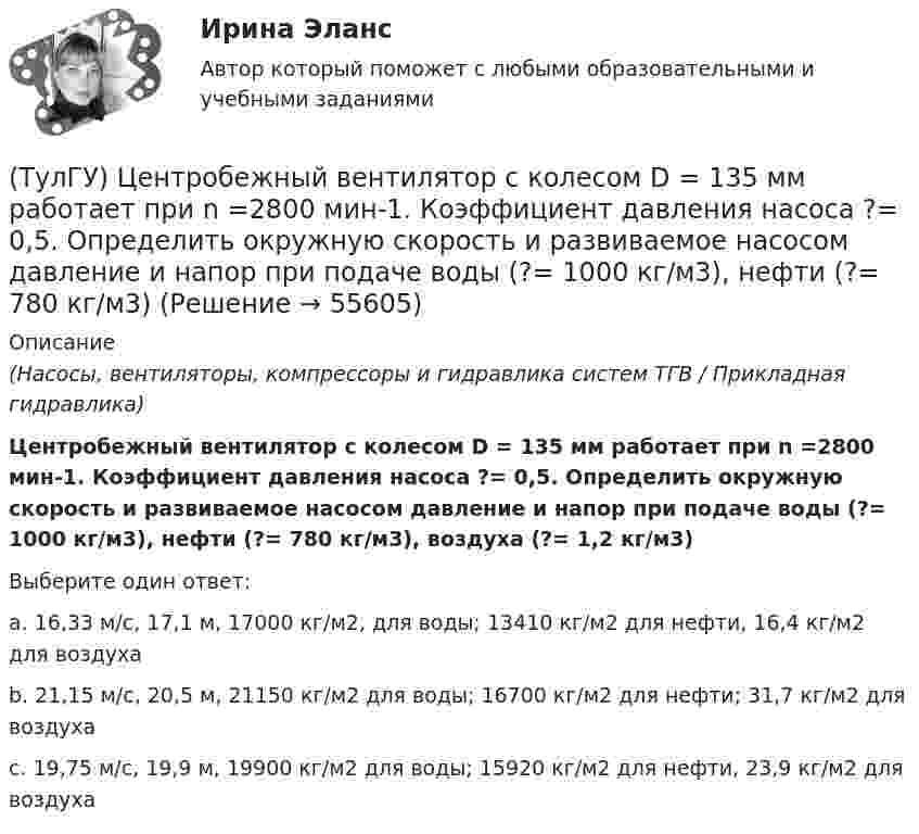     
            Описание
            (Насосы, вентиляторы, компрессоры и гидравлика систем ТГВ / Прикладная гидравлика)Центробежный вентилятор с колесом D = 135 мм работает при n =2800 мин-1. Коэффициент давления насоса ?= 0,5. Определить окружную скорость и развиваемое насосом давление и напор при подаче воды (?= 1000 кг/м3), нефти (?= 780 кг/м3), воздуха (?= 1,2 кг/м3)Выберите один ответ:a. 16,33 м/с, 17,1 м, 17000 кг/м2, для воды; 13410 кг/м2 для нефти, 16,4 кг/м2 для воздуха b. 21,15 м/с, 20,5 м, 21150 кг/м2 для воды; 16700 кг/м2 для нефти; 31,7 кг/м2 для воздуха c. 19,75 м/с, 19,9 м, 19900 кг/м2 для воды; 15920 кг/м2 для нефти, 23,9 кг/м2 для воздуха    
            
            
            (ТулГУ) Центробежный вентилятор с колесом D = 0,6 м подает воздух при числе оборотов n = 1440 мин-1. Коэффициент давления вентилятора ?= 0.9 Определить окружную скорость и развиваемое вентилятором давление(ТулГУ) Центробежный вентилятор с колесом D = 135 мм работает при n =2800 мин-1. Коэффициент давления насоса ?= 0,5. Определить окружную скорость и развиваемое насосом давление и напор при подаче воды (?= 1000 кг/м3), нефти (?= 780 кг/м3)(ТулГУ) Центробежный насос всасывает воду из двух бачков, разность уровней в которых а=1 м, и нагнетает ее в количестве Qн=10 л/с в бак с уровнем на высоте b=5 м по указанным на рисунке трубопроводам (l=5 м, d1=50 мм, d2=75 мм). Определить напор(ТулГУ) Центробежный насос подаёт воду в конденсатор паровой турбины морского судна охлаждающую забортную воду (?=16 Ст, ?=1025 кг/) в количестве 1800 /ч. =0,8. Длина трубопровода l=20м, d=50 мм, значения коэффициентов местного сопротивления(ТулГУ) Центробежный насос подает воду из бака А по трубе размерами l=50 м и D =70 мм к узлу К, откуда вода по трубам одинаковой длины l1=20 м и одинакового диаметра d=50 мм поступает в баки В и С. На трубе, идущей в бак В, имеется задвижка,(ТулГУ) Центробежный насос, подающий воду из бака А в бак В на высоту Нст=30 м, снабжен обводной трубой, по которой часть его подачи возвращается на сторону всасывания. Диаметр всасывающей и напорной труб d=100 мм, их общая приведенная длина (ТулГУ) Центробежный насос поднимает воду на высоту =6 м по трубам размерами =20 м, =0,2 м (=0,02) и =100 м, =0,15 м (=0,025). Местные сопротивления учтены эквивалентными длинами, включёнными в заданные длины труб. Определить насоса при n=900 об/мин (ТулГУ Химия окружающей и рабочей среды) Циркуляция пестицидов может происходить по следующим путям:(ТулГУ Химия окружающей и рабочей среды) Что называется коэффициентом биологического поглощения(ТулГУ Химия окружающей и рабочей среды) ?Что такое радиоактивность💯 ТулГУ Химия (ответы на тест, июнь 2022)💯 ТулГУ Химия (правильные ответы на тест)[ТулГУ] Химия (тест, зачет, экзамен, вопросы, ответы)(ТулГУ) Цели стандартизации: