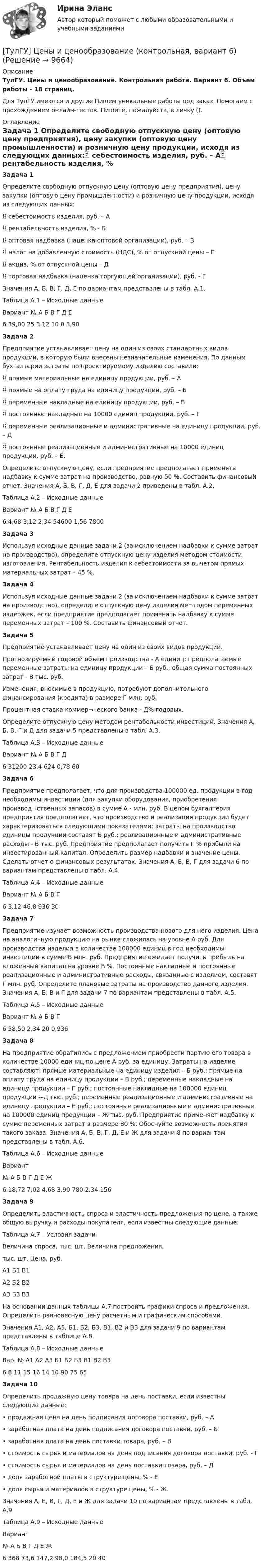      
          Описание
          ТулГУ. Цены и ценообразование. Контрольная работа. Вариант 6. Объем работы - 18 страниц.Для ТулГУ имеются и другие  Пишем уникальные работы под заказ. Помогаем с прохождением онлайн-тестов. Пишите, пожалуйста, в личку (). 
          Оглавление
          Задача 1 Определите свободную отпускную цену (оптовую цену предприятия), цену закупки (оптовую цену промышленности) и розничную цену продукции, исходя из следующих данных:	себестоимость изделия, руб. – А	рентабельность изделия, % - Б	оптовая надбавка (наценка оптовой организации), руб. – В	налог на добавленную стоимость (НДС), % от отпускной цены – Г	акциз, % от отпускной цены – Д	торговая надбавка (наценка торгующей организации), руб. - Е Значения А, Б, В, Г, Д, Е по вариантам представлены в табл. А.1.Таблица А.1 – Исходные данныеВариант №	А	Б	В	Г	Д	Е6	39,00	25	3,12	10	0	3,90Задача 2 Предприятие устанавливает цену на один из своих стандартных видов продукции, в которую были внесены незначительные изменения. По данным бухгалтерии затраты по проектируемому изделию составили:	прямые материальные на единицу продукции, руб. – А	прямые на оплату труда на единицу продукции, руб. – Б	переменные накладные на единицу продукции, руб. – В	постоянные накладные на 10000 единиц продукции, руб. – Г	переменные реализационные и административные на единицу продукции, руб. – Д	постоянные реализационные и административные на 10000 единиц продукции, руб. – Е.Определите отпускную цену, если предприятие предполагает применять надбавку к сумме затрат на производство, равную 50 %. Составить финансовый отчет. Значения А, Б, В, Г, Д, Е для задачи 2 приведены в табл. А.2.Таблица А.2 – Исходные данныеВариант №	А	Б	В	Г	Д	Е6	4,68	3,12	2,34	54600	1,56	7800Задача 3 Используя исходные данные задачи 2 (за исключением надбавки к сумме затрат на производство), определите отпускную цену изделия методом стоимости изготовления. Рентабельность изделия к себестоимости за вычетом прямых материальных затрат – 45 %.Задача 4 Используя исходные данные задачи 2 (за исключением надбавки к сумме затрат на производство), определите отпускную цену изделия ме¬тодом переменных издержек, если предприятие предполагает применять надбавку к сумме переменных затрат – 100 %. Составить финансовый отчет.Задача 5 Предприятие устанавливает цену на один из своих видов продукции.  Прогнозируемый годовой объем производства - А единиц; предполагаемые переменные затраты на единицу продукции – Б руб.; общая сумма постоянных затрат - В тыс. руб. Изменения, вносимые в продукцию, потребуют дополнительного финансирования (кредита) в размере Г млн. руб. Процентная ставка коммер¬ческого банка - Д% годовых. Определите отпускную цену методом рентабельности инвестиций. Значения А, Б, В, Г и Д для задачи 5 представлены в табл. А.3.Таблица А.З – Исходные данныеВариант №	А	Б	В	Г	Д6		31200	23,4	624	0,78	60Задача 6Предприятие предполагает, что для производства 100000 ед. продукции в год необходимы инвестиции (для закупки оборудования, приобретения производ¬ственных запасов) в сумме А - млн. руб. В целом бухгалтерия предприятия предполагает, что производство и реализация продукции будет характеризоваться следующими показателями: затраты на производство единицы продукции составят Б руб.; реализационные и административные расходы - В тыс. руб. Предприятие предполагает получить Г % прибыли на инвестированный капитал. Определить размер надбавки и значение цены. Сделать отчет о финансовых результатах. Значения А, Б, В, Г для задачи 6 по вариантам представлены в табл. А.4.Таблица А.4 – Исходные данныеВариант №	А	Б	В	Г6		3,12	46,8	936	30Задача 7 Предприятие изучает возможность производства нового для него изделия. Цена на аналогичную продукцию на рынке сложилась на уровне А руб. Для производства изделия в количестве 100000 единиц в год необходимы инвестиции в сумме Б млн. руб. Предприятие ожидает получить прибыль на вложенный капитал на уровне В %. Постоянные накладные и постоянные реализационные и административные расходы, связанные с изделием, составят Г млн. руб. Определите плановые затраты на производство данного изделия. Значения А, Б, В и Г для задачи 7 по вариантам представлены в табл. А.5.Таблица А.5 – Исходные данныеВариант №	А	Б	В	Г6		58,50	2,34	20	0,936Задача 8 На предприятие обратились с предложением приобрести партию его товара в количестве 10000 единиц по цене А руб. за единицу. Затраты на изделие составляют: прямые материальные на единицу изделия – Б руб.; прямые на оплату труда на единицу продукции – В руб.; переменные накладные на единицу продукции – Г руб.; постоянные накладные на 100000 единиц продукции -–Д тыс. руб.; переменные реализационные и административные на единицу продукции – Е руб.; постоянные реализационные и административные на 100000 единиц продукции – Ж тыс. руб. Предприятие применяет надбавку к сумме переменных затрат в размере 80 %. Обоснуйте возможность принятия такого заказа. Значения А, Б, В, Г, Д, Е и Ж для задачи 8 по вариантам представлены в табл. А.6.Таблица А.6 – Исходные данныеВариант№	А	Б	В	Г	Д	Е	Ж6	18,72	7,02	4,68	3,90	780	2,34	156Задача 9 Определить эластичность спроса и эластичность предложения по цене, а также общую выручку и расходы покупателя, если известны следующие данные:Таблица А.7 – Условия задачиВеличина спроса, тыс. шт.	Величина предложения, тыс. шт.	Цена, руб.А1	Б1	В1А2	Б2	В2А3	Б3	В3На основании данных таблицы А.7 построить графики спроса и предложения. Определить равновесную цену расчетным и графическим способами.Значения А1, А2, А3, Б1, Б2, Б3, В1, В2 и В3 для задачи 9 по вариантам представлены в таблице А.8.Таблица А.8 – Исходные данныеВар. №	А1	А2	А3	Б1	Б2	Б3	В1	В2	В36	8	11	15	16	14	10	90	75	65Задача 10 Определить продажную цену товара на день поставки, если известны следующие данные:•	продажная цена на день подписания договора поставки, руб. – А •	заработная плата на день подписания договора поставки, руб. – Б•	заработная плата на день поставки товара, руб. – В•	стоимость сырья и материалов на день подписания договора поставки, руб. - Г•	стоимость сырья и материалов на день поставки товара, руб. – Д•	доля заработной платы в структуре цены, % - Е•	доля сырья и материалов в структуре цены, % - Ж.Значения А, Б, В, Г, Д, Е и Ж для задачи 10 по вариантам представлены в табл. А.9Таблица А.9 – Исходные данныеВариант№	А	Б	В	Г	Д	Е	Ж6	368	73,6	147,2	98,0	184,5	20	40 
            
            
            (ТулГУ) Центробежный насос с заданной при n=900 об/мин характеристикой забирает воду из бассейна с постоянным уровнем на отметке ?0 (см рисунок) и через промежуточный колодец подаёт её в водонапорную башню с отметкой уровня ?20 м. Найти частоту[ТулГУ] Цены и ценообразование (контрольная, вариант 6)[ТулГУ] Цены и ценообразование (тест, зачет, экзамен, вопросы, ответы)(ТулГУ) Чем определяется режим работы насоса при автоматическом контроле?💯 ТулГУ Численные методы решения инженерных задач (ответы на тест, январь 2023)💯 ТулГУ Численные методы решения инженерных задач (правильные ответы на тест)(ТулГУ) Численный метод “бисекций” определяет решение через нахождение:(ТулГУ) Центробежный вентилятор с колесом D = 0,6 м подает воздух при числе оборотов n = 1440 мин-1. Коэффициент давления вентилятора ?= 0.9 Определить окружную скорость и развиваемое вентилятором давление(ТулГУ) Центробежный вентилятор с колесом D = 135 мм работает при n =2800 мин-1. Коэффициент давления насоса ?= 0,5. Определить окружную скорость и развиваемое насосом давление и напор при подаче воды (?= 1000 кг/м3), нефти (?= 780 кг/м3)(ТулГУ) Центробежный насос всасывает воду из двух бачков, разность уровней в которых а=1 м, и нагнетает ее в количестве Qн=10 л/с в бак с уровнем на высоте b=5 м по указанным на рисунке трубопроводам (l=5 м, d1=50 мм, d2=75 мм). Определить напор(ТулГУ) Центробежный насос подаёт воду в конденсатор паровой турбины морского судна охлаждающую забортную воду (?=16 Ст, ?=1025 кг/) в количестве 1800 /ч. =0,8. Длина трубопровода l=20м, d=50 мм, значения коэффициентов местного сопротивления(ТулГУ) Центробежный насос подает воду из бака А по трубе размерами l=50 м и D =70 мм к узлу К, откуда вода по трубам одинаковой длины l1=20 м и одинакового диаметра d=50 мм поступает в баки В и С. На трубе, идущей в бак В, имеется задвижка,(ТулГУ) Центробежный насос, подающий воду из бака А в бак В на высоту Нст=30 м, снабжен обводной трубой, по которой часть его подачи возвращается на сторону всасывания. Диаметр всасывающей и напорной труб d=100 мм, их общая приведенная длина (ТулГУ) Центробежный насос поднимает воду на высоту =6 м по трубам размерами =20 м, =0,2 м (=0,02) и =100 м, =0,15 м (=0,025). Местные сопротивления учтены эквивалентными длинами, включёнными в заданные длины труб. Определить насоса при n=900 об/мин 