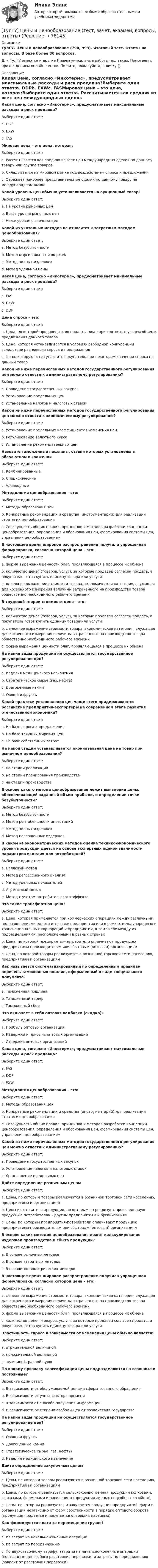      
            Описание
            ТулГУ. Цены и ценообразование (790, 993). Итоговый тест. Ответы на вопросы. В базе более 30 вопросов.Для ТулГУ имеются и другие  Пишем уникальные работы под заказ. Помогаем с прохождением онлайн-тестов. Пишите, пожалуйста, в личку (). 
            Оглавление
            Какая цена, согласно «Инкотермс», предусматривает максимальные расходы и риск продавца?Выберите один ответ:a. DDPb. EXWc. FASМировая цена – это цена, которая:Выберите один ответ:a. Рассчитывается как средняя из всех цен международных сделок по данному товару или группе товаровb. Складывается на мировом рынке под воздействием спроса и предложенияc. Отражает наиболее представительные сделки по данному товару на международном рынкеКакой уровень цен обычно устанавливается на аукционный товар?Выберите один ответ:a. На уровне рыночных ценb. Выше уровня рыночных ценc. Ниже уровня рыночных ценКакой из указанных методов не относится к затратным методам ценообразования?Выберите один ответ:a. Метод безубыточностиb. Метод маргинальных издержекc. Метод полных издержекd. Метод удельной ценыКакая цена, согласно «Инкотермс», предусматривает минимальные расходы и риск продавца?Выберите один ответ:a. FASb. EXWc. DDPЦена спроса – это:Выберите один ответ:a. Цена, по которой продавец готов продать товар при соответствующем объеме предложения данного товараb. Цена, которая устанавливается в условиях свободной конкуренции вследствие равновесия спроса и предложенияc. Цена, которую готов уплатить покупатель при некотором значении спроса на данный товарКакой из ниже перечисленных методов государственного регулирования цен можно отнести к административному регулированию?Выберите один ответ:a. Проведение государственных закупокb. Установление предельных ценc. Установление налогов и налоговых ставокКакой из ниже перечисленных методов государственного регулирования цен можно отнести к экономическому регулированию?Выберите один ответ:a. Установление предельных коэффициентов изменения ценb. Регулирование валютного курсаc. Установление рекомендательных ценНазовите таможенные пошлины, ставки которых установлены в абсолютном выраженииВыберите один ответ:a. Комбинированныеb. Специфическиеc. АдвалорныеМетодология ценообразования – это:Выберите один ответ:a. Методы образования ценb. Конкретные рекомендации и средства (инструментарий) для реализации стратегии ценообразованияc. Совокупность общих правил, принципов и методов разработки концепции ценообразования, определения и обоснования цен, формирования системы цен, управления ценообразованиемВ настоящее время широкое распространение получила упрощенная формулировка, согласно которой цена – это:Выберите один ответ:a. форма выражения ценности благ, проявляющаяся в процессе их обменаb. количество денег (товаров, услуг), за которые продавец согласен продать, а покупатель готов купить единицу товара или услугиc. денежное выражение стоимости товара, экономическая категория, служащая для косвенного измерения величины затраченного на производство товара общественно необходимого рабочего времениВ трудовой теории стоимости цена - это:Выберите один ответ:a. количество денег (товаров, услуг), за которые продавец согласен продать, а покупатель готов купить единицу товара или услугиb. денежное выражение стоимости товара, экономическая категория, служащая для косвенного измерения величины затраченного на производство товара общественно необходимого рабочего времениc. форма выражения ценности благ, проявляющаяся в процессе их обменаНа какие виды продукции не осуществляется государственное регулирование цен?Выберите один ответ:a. Изделия медицинского назначенияb. Стратегическое сырье (газ, нефть)c. Драгоценные камниd. Овощи и фруктыКакой практики установления цен чаще всего придерживаются российские предприятия-экспортеры на современном этапе развития отечественной экономики?Выберите один ответ:a. На базе спроса и предложенияb. На базе текущих мировых ценc. На базе собственных затратНа какой стадии устанавливается окончательная цена на товар при рыночном ценообразовании?Выберите один ответ:a. на стадии реализацииb. на стадии планирования производстваc. на стадии производстваВ основе какого метода ценообразования лежит выявление цены, обеспечивающей заданный объем прибыли, и определение точки безубыточности?Выберите один ответ:a. Метод безубыточностиb. Метод рентабельности инвестицийc. Метод полных издержекd. Метод поглощенных издержекВ каком из эконометрических методов оценка технико-экономического уровня продукции дается на основе экспертных оценок значимости параметров изделия для потребителей?Выберите один ответ:a. Балловый методb. Метод регрессионного анализаc. Метод удельных показателейd. Агрегатный методe. Метод с учетом потребительского эффектаЧто такое трансфертная цена?Выберите один ответ:a. Цена, которая применяется при коммерческих операциях между различными подразделениями одного и того же предприятия или в рамках международных и транснациональных корпораций и предприятий, в том числе между их подразделениями, расположенными в разных странах b. Цена, по которой предприятия-потребители оплачивают продукцию предприятиям-производителям или сбытовым (оптовым) организациям c. Цена, по которой товары реализуются в розничной торговой сети населению, предприятиям и организациям Как называется систематизированный по определенным правилам перечень таможенных пошлин, оформленный в виде специального документа?Выберите один ответ:a. Таможенная пошлина b. Таможенный тариф c. Таможенный сбор Что включает в себя оптовая надбавка (скидка)?Выберите один ответ:a. Прибыль оптовых организаций b. Издержки и прибыль оптовых организаций c. Издержки оптовых организаций Какая цена, согласно «Инкотермс», предусматривает максимальные расходы и риск продавца?Выберите один ответ:a. FAS b. DDP c. EXW Методология ценообразования – это:Выберите один ответ:a. Методы образования цен b. Конкретные рекомендации и средства (инструментарий) для реализации стратегии ценообразования c. Совокупность общих правил, принципов и методов разработки концепции ценообразования, определения и обоснования цен, формирования системы цен, управления ценообразованием Какой из ниже перечисленных методов государственного регулирования цен можно отнести к административному регулированию?Выберите один ответ:a. Проведение государственных закупок b. Установление налогов и налоговых ставок c. Установление предельных цен Дайте определение розничным ценамВыберите один ответ:a. Цены, по которым товары реализуются в розничной торговой сети населению, предприятиям и организациям b. Цены изготовителя продукции, по которым он реализует произведенную продукцию потребителям - другим предприятиям и организациям c. Цены, по которым предприятия-потребители оплачивают продукцию предприятиям-производителям или сбытовым (оптовым) организациям В основе каких методов ценообразования лежит калькулирование издержек производства и сбыта продукции?Выберите один ответ:a. В основе рыночных методов b. В основе затратных методов c. В основе эконометрических методов В настоящее время широкое распространение получила упрощенная формулировка, согласно которой цена – это:Выберите один ответ:a. денежное выражение стоимости товара, экономическая категория, служащая для косвенного измерения величины затраченного на производство товара общественно необходимого рабочего времени b. форма выражения ценности благ, проявляющаяся в процессе их обмена c. количество денег (товаров, услуг), за которые продавец согласен продать, а покупатель готов купить единицу товара или услуги Эластичность спроса в зависимости от изменения цены обычно является:Выберите один ответ:a. отрицательной величиной b. положительной величиной c. величиной, равной нулю По какому признаку классификации цены подразделяются на сезонные и постоянные?Выберите один ответ:a. В зависимости от обслуживаемой ценами сферы товарного обращения b. В зависимости от учета фактора времени c. В зависимости от способа получения информации d. В зависимости от степени свободы цен от воздействия государства На какие виды продукции не осуществляется государственное регулирование цен?Выберите один ответ:a. Овощи и фрукты b. Драгоценные камни c. Стратегическое сырье (газ, нефть) d. Изделия медицинского назначения Дайте определение закупочным ценамВыберите один ответ:a. Цены, по которым товары реализуются в розничной торговой сети населению, предприятиям и организациям b. Цены, по которым реализуется сельскохозяйственная продукция колхозами, совхозами, фермерами и населением (продукция личных подсобных хозяйств) c. Цены, по которым реализуется и закупается продукция предприятий, фирм и организаций независимо от форм собственности в порядке оптового оборота (продукция продается и покупается оптовыми партиями) Как формируется плата за перемещение грузов?Выберите один ответ:a. Из затрат на начально-конечные операции b. Из затрат по передвижению c. По двухставочному тарифу: затраты на начально-конечные операции (постоянные для любого расстояния перевозки) и затраты по передвижению (зависит от расстояния перевозки)  
            
            
            [ТулГУ] Цены и ценообразование (контрольная, вариант 6)[ТулГУ] Цены и ценообразование (тест, зачет, экзамен, вопросы, ответы)(ТулГУ) Чем определяется режим работы насоса при автоматическом контроле?💯 ТулГУ Численные методы решения инженерных задач (ответы на тест, январь 2023)💯 ТулГУ Численные методы решения инженерных задач (правильные ответы на тест)(ТулГУ) Численный метод “бисекций” определяет решение через нахождение:(ТулГУ) Численный метод “Зейделя” предназначен для решения задач:(ТулГУ) Центробежный вентилятор с колесом D = 135 мм работает при n =2800 мин-1. Коэффициент давления насоса ?= 0,5. Определить окружную скорость и развиваемое насосом давление и напор при подаче воды (?= 1000 кг/м3), нефти (?= 780 кг/м3)(ТулГУ) Центробежный насос всасывает воду из двух бачков, разность уровней в которых а=1 м, и нагнетает ее в количестве Qн=10 л/с в бак с уровнем на высоте b=5 м по указанным на рисунке трубопроводам (l=5 м, d1=50 мм, d2=75 мм). Определить напор(ТулГУ) Центробежный насос подаёт воду в конденсатор паровой турбины морского судна охлаждающую забортную воду (?=16 Ст, ?=1025 кг/) в количестве 1800 /ч. =0,8. Длина трубопровода l=20м, d=50 мм, значения коэффициентов местного сопротивления(ТулГУ) Центробежный насос подает воду из бака А по трубе размерами l=50 м и D =70 мм к узлу К, откуда вода по трубам одинаковой длины l1=20 м и одинакового диаметра d=50 мм поступает в баки В и С. На трубе, идущей в бак В, имеется задвижка,(ТулГУ) Центробежный насос, подающий воду из бака А в бак В на высоту Нст=30 м, снабжен обводной трубой, по которой часть его подачи возвращается на сторону всасывания. Диаметр всасывающей и напорной труб d=100 мм, их общая приведенная длина (ТулГУ) Центробежный насос поднимает воду на высоту =6 м по трубам размерами =20 м, =0,2 м (=0,02) и =100 м, =0,15 м (=0,025). Местные сопротивления учтены эквивалентными длинами, включёнными в заданные длины труб. Определить насоса при n=900 об/мин (ТулГУ) Центробежный насос с заданной при n=1600 об/мин перекачивает воду из резервуара с отметкой ?5 м в резервуар с отметкой ?16 м По трубопроводу с размерами =10 м, =100 мм (??=20, =0,025) и =30 м, =75 мм (??=12, =0,027). Определить подачу