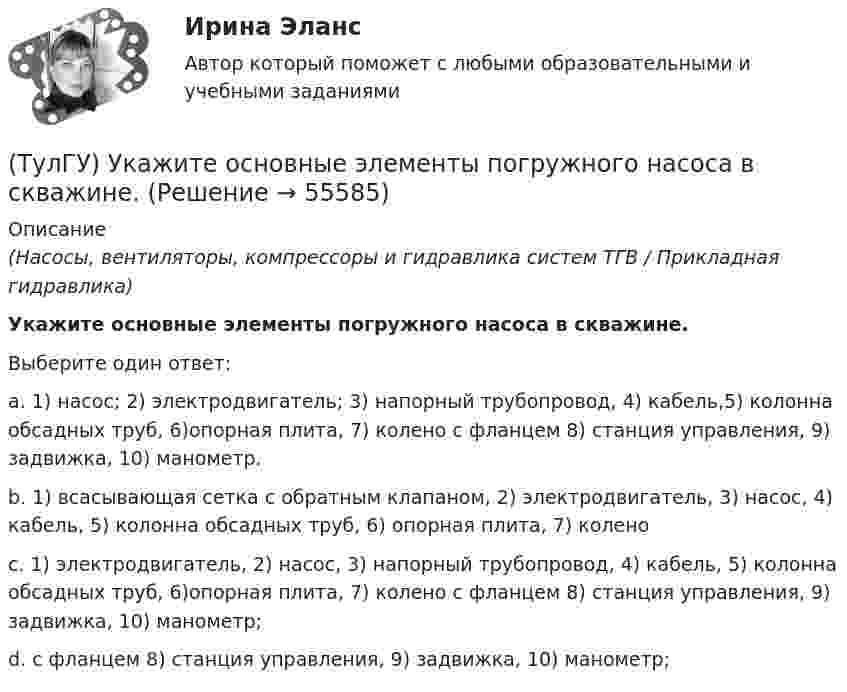      
            Описание
            (Насосы, вентиляторы, компрессоры и гидравлика систем ТГВ / Прикладная гидравлика)Укажите основные элементы погружного насоса в скважине.Выберите один ответ:a. 1) насос; 2) электродвигатель; 3) напорный трубопровод, 4) кабель,5) колонна обсадных труб, 6)опорная плита, 7) колено с фланцем 8) станция управления, 9) задвижка, 10) манометр. b. 1) всасывающая сетка с обратным клапаном, 2) электродвигатель, 3) насос, 4) кабель, 5) колонна обсадных труб, 6) опорная плита, 7) колено c. 1) электродвигатель, 2) насос, 3) напорный трубопровод, 4) кабель, 5) колонна обсадных труб, 6)опорная плита, 7) колено с фланцем 8) станция управления, 9) задвижка, 10) манометр; d. с фланцем 8) станция управления, 9) задвижка, 10) манометр;    
            
            
            (ТулГУ) Укажите основные группы, на которые делятся элементы по энергетическому признаку.(ТулГУ) Укажите основные элементы погружного насоса в скважине.(ТулГУ) Укажите отличия разрезных подкрановых балок от неразрезных(ТулГУ) Укажите параметры информационных шин микропроцессора INTEL 8080A?(ТулГУ) Укажите свойство ЕИП(ТулГУ) Укажите характер силы, соответствующей элементу k21 EFl1-1-11(ТулГУ) Умеренная пожароопасная категория помещений называется:[ТулГУ] Транспортное право (тест, зачет, экзамен, вопросы, ответы)(ТулГУ) Требования государственных стандартов РФ:(ТулГУ) Увеличение доли рабочих в общей численности работников предприятия приводит к:(ТулГУ) Увеличение средней сдельной расценки рабочего приводит к:(ТулГУ) Удельный вес фактически работавших из числа состоявших в списке предприятия может быть увеличен в результате:(ТулГУ) Узлы А и В трубопровода соединены двумя одинаковыми трубами 1 и 2 длиной l=20 м и диаметром d=50 мм каждая. В трубу включен центробежный насос, характеристика которого при n=800 об/мин задана. В трубах между узлами А к В учитывать только (ТулГУ) Укажите верную зависимость выходной координаты управляемого преобразователя.