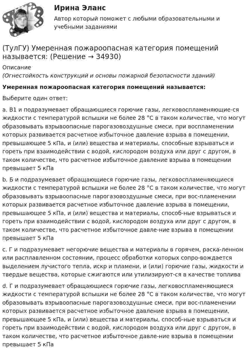      
          Описание
          (Огнестойкость конструкций и основы пожарной безопасности зданий)Умеренная пожароопасная категория помещений называется:Выберите один ответ:a. В1 и подразумевает обращающиеся горючие газы, легковоспламеняющие-ся жидкости с температурой вспышки не более 28 °С в таком количестве, что могут образовывать взрывоопасные парогазовоздушные смеси, при воспламенении которых развивается расчетное избыточное давление взрыва в помещении, превышающее 5 кПа, и (или) вещества и материалы, способные взрываться и гореть при взаимодействии с водой, кислородом воздуха или друг с другом, в таком количестве, что расчетное избыточное давление взрыва в помещении превышает 5 кПа b. Б и подразумевает обращающиеся горючие газы, легковоспламеняющиеся жидкости с температурой вспышки не более 28 °С в таком количестве, что могут образовывать взрывоопасные парогазовоздушные смеси, при вос-пламенении которых развивается расчетное избыточное давление взрыва в помещении, превышающее 5 кПа, и (или) вещества и материалы, способ-ные взрываться и гореть при взаимодействии с водой, кислородом воздуха или друг с другом, в таком количестве, что расчетное избыточное давле-ние взрыва в помещении превышает 5 кПа c. Г и подразумевает негорючие вещества и материалы в горячем, раска-ленном или расплавленном состоянии, процесс обработки которых сопро-вождается выделением лучистого тепла, искр и пламени, и (или) горючие газы, жидкости и твердые вещества, которые сжигаются или утилизируют-ся в качестве топлива d. Г и подразумевает обращающиеся горючие газы, легковоспламеняющиеся жидкости с температурой вспышки не более 28 °С в таком количестве, что могут образовывать взрывоопасные парогазовоздушные смеси, при вос-пламенении которых развивается расчетное избыточное давление взрыва в помещении, превышающее 5 кПа, и (или) вещества и материалы, способ-ные взрываться и гореть при взаимодействии с водой, кислородом воздуха или друг с другом, в таком количестве, что расчетное избыточное давле-ние взрыва в помещении превышает 5 кПа   
            
            
            (ТулГУ) Укажите характер силы, соответствующей элементу k21 EFl1-1-11(ТулГУ) Умеренная пожароопасная категория помещений называется:(ТулГУ Управление проектами) Выберете из списка характеристики, относящиеся к оценке профиля проекта:(ТулГУ Управление проектами) Выберете из списка характеристики, принадлежащие защитной стратегии НИОКР:(ТулГУ Управление проектами) Из каких элементов состоит сетевой график?(ТулГУ Управление проектами) Какая работа называется критической:(ТулГУ Управление проектами) Какие задачи выполняет диаграмма движения денежных средств:(ТулГУ) Узлы А и В трубопровода соединены двумя одинаковыми трубами 1 и 2 длиной l=20 м и диаметром d=50 мм каждая. В трубу включен центробежный насос, характеристика которого при n=800 об/мин задана. В трубах между узлами А к В учитывать только (ТулГУ) Укажите верную зависимость выходной координаты управляемого преобразователя.(ТулГУ) Укажите другое название ШЕДОВ(ТулГУ) Укажите основные группы, на которые делятся элементы по энергетическому признаку.(ТулГУ) Укажите основные элементы погружного насоса в скважине.(ТулГУ) Укажите отличия разрезных подкрановых балок от неразрезных(ТулГУ) Укажите параметры информационных шин микропроцессора INTEL 8080A?