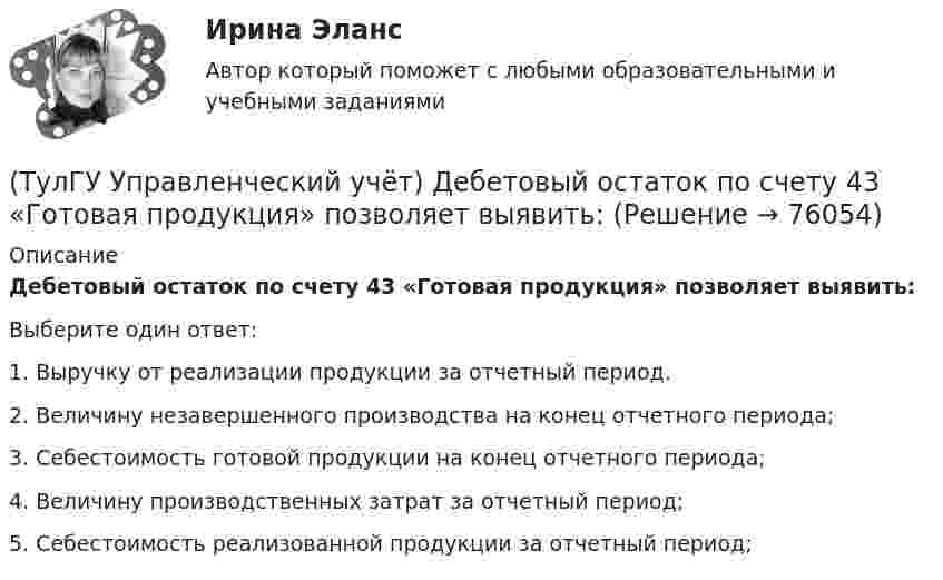      
            Описание
            Дебетовый остаток по счету 43 «Готовая продукция» позволяет выявить:Выберите один ответ:1. Выручку от реализации продукции за отчетный период. 2. Величину незавершенного производства на конец отчетного периода; 3. Себестоимость готовой продукции на конец отчетного периода; 4. Величину производственных затрат за отчетный период; 5. Себестоимость реализованной продукции за отчетный период;    
            
            
            [ТулГУ] Управление промышленными рисками (тест, зачет, экзамен, вопросы, ответы)(ТулГУ Управленческий учёт) Дебетовый остаток по счету 43 «Готовая продукция» позволяет выявить:(ТулГУ Управленческий учёт) Если в позаказном методе сумма превышения в косвенных затратах не представляет собой большой величины, то целесообразно осуществлять следующую проводку:(ТулГУ Управленческий учёт) Какие из перечисленных видов затрат выделяются при их группировке по способу включения в себестоимость продукции?(ТулГУ Управленческий учёт) Какие из перечисленных затрат относятся к конверсионным?(ТулГУ Управленческий учёт) Кредитовый оборот по счету 90 «Продажи» позволяет выявить:(ТулГУ Управленческий учёт) Кредитовый остаток по счету 90 «Продажи» позволяет выявить:💯 ТулГУ Управление проектной деятельностью и бизнес-планирование (ответы на тест, декабрь 2022)💯 ТулГУ Управление проектной деятельностью и бизнес-планирование (ответы на тест, октябрь 2022)💯 ТулГУ Управление проектной деятельностью и бизнес-планирование (правильные ответы на тест)(ТулГУ Управление проектной деятельностью и бизнес-планирование) Раннее время завершения работ равняется:[ТулГУ] Управление проектной деятельностью и бизнес-планирование (тест, зачет, экзамен, вопросы, ответы)(ТулГУ Управление проектной деятельностью и бизнес-планирование) Фаза инициирования проекта – это….(ТулГУ Управление проектной деятельностью и бизнес-планирование) Экономическая оценка проекта: