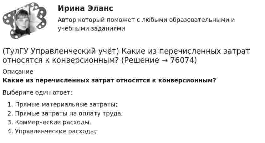      
            Описание
            Какие из перечисленных затрат относятся к конверсионным?Выберите один ответ:Прямые материальные затраты; Прямые затраты на оплату труда; Коммерческие расходы. Управленческие расходы;    
            
            
            (ТулГУ Управленческий учёт) Какие из перечисленных видов затрат выделяются при их группировке по способу включения в себестоимость продукции?(ТулГУ Управленческий учёт) Какие из перечисленных затрат относятся к конверсионным?(ТулГУ Управленческий учёт) Кредитовый оборот по счету 90 «Продажи» позволяет выявить:(ТулГУ Управленческий учёт) Кредитовый остаток по счету 90 «Продажи» позволяет выявить:(ТулГУ Управленческий учёт) На каком уровне системы коммуникаций внутри предприятия производится объединение и формирование отчетной сводной документации в функциональных отделах управления предприятием?(ТулГУ Управленческий учёт) По какому группировочному признаку выделяют амортизацию?(ТулГУ Управленческий учёт) По какому группировочному признаку выделяют заработную плату производственных рабочих?(ТулГУ Управление проектной деятельностью и бизнес-планирование) Раннее время завершения работ равняется:[ТулГУ] Управление проектной деятельностью и бизнес-планирование (тест, зачет, экзамен, вопросы, ответы)(ТулГУ Управление проектной деятельностью и бизнес-планирование) Фаза инициирования проекта – это….(ТулГУ Управление проектной деятельностью и бизнес-планирование) Экономическая оценка проекта:[ТулГУ] Управление промышленными рисками (контрольная, вариант 4)[ТулГУ] Управление промышленными рисками (тест, зачет, экзамен, вопросы, ответы)(ТулГУ Управленческий учёт) Дебетовый остаток по счету 43 «Готовая продукция» позволяет выявить: