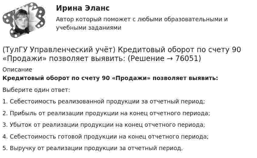      
            Описание
            Кредитовый оборот по счету 90 «Продажи» позволяет выявить:Выберите один ответ:1. Себестоимость реализованной продукции за отчетный период; 2. Прибыль от реализации продукции на конец отчетного периода; 3. Убыток от реализации продукции на конец отчетного периода; 4. Себестоимость готовой продукции на конец отчетного периода; 5. Выручку от реализации продукции за отчетный период.    
            
            
            (ТулГУ Управленческий учёт) Какие из перечисленных затрат относятся к конверсионным?(ТулГУ Управленческий учёт) Кредитовый оборот по счету 90 «Продажи» позволяет выявить:(ТулГУ Управленческий учёт) Кредитовый остаток по счету 90 «Продажи» позволяет выявить:(ТулГУ Управленческий учёт) На каком уровне системы коммуникаций внутри предприятия производится объединение и формирование отчетной сводной документации в функциональных отделах управления предприятием?(ТулГУ Управленческий учёт) По какому группировочному признаку выделяют амортизацию?(ТулГУ Управленческий учёт) По какому группировочному признаку выделяют заработную плату производственных рабочих?(ТулГУ Управленческий учёт) По какому группировочному признаку выделяют затраты принимаемые в расчет?[ТулГУ] Управление проектной деятельностью и бизнес-планирование (тест, зачет, экзамен, вопросы, ответы)(ТулГУ Управление проектной деятельностью и бизнес-планирование) Фаза инициирования проекта – это….(ТулГУ Управление проектной деятельностью и бизнес-планирование) Экономическая оценка проекта:[ТулГУ] Управление промышленными рисками (контрольная, вариант 4)[ТулГУ] Управление промышленными рисками (тест, зачет, экзамен, вопросы, ответы)(ТулГУ Управленческий учёт) Дебетовый остаток по счету 43 «Готовая продукция» позволяет выявить:(ТулГУ Управленческий учёт) Если в позаказном методе сумма превышения в косвенных затратах не представляет собой большой величины, то целесообразно осуществлять следующую проводку:
