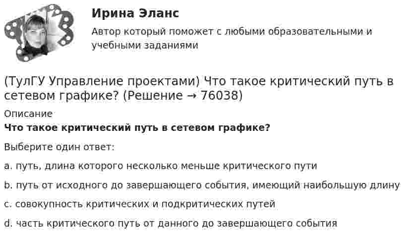      
            Описание
            Что такое критический путь в сетевом графике?Выберите один ответ:a. путь, длина которого несколько меньше критического пути b. путь от исходного до завершающего события, имеющий наибольшую длину c. совокупность критических и подкритических путей d. часть критического путь от данного до завершающего события    
            
            
            (ТулГУ Управление проектами) Что служит вертикальной осью диаграммы Ганта:(ТулГУ Управление проектами) Что такое критический путь в сетевом графике?(ТулГУ Управление проектами) Что такое подкритический путь в сетевом графике?Тулгу Управление проектной деятельностью и бизнес-планирование(ТулГУ Управление проектной деятельностью и бизнес-планирование) Какую стратегию управления должен избрать менеджер проекта в отношении заинтересованных сторон в следующем случае: поставщики уникального оборудования просят внести за него предоплату(ТулГУ Управление проектной деятельностью и бизнес-планирование) Основным проектом документа при рассмотрении плана сооружения объекта является:💯 ТулГУ Управление проектной деятельностью и бизнес-планирование (ответы на тест, декабрь 2022)(ТулГУ Управление проектами) Какие задачи выполняет диаграмма движения денежных средств:(ТулГУ Управление проектами) Календарное планирование не включает в себя:(ТулГУ Управление проектами) Организационная структура, при которой возможно перераспределение человеческих ресурсов между проектами без реорганизации существующей структуры(ТулГУ Управление проектами) Проект отличается от процессной деятельности тем, что(ТулГУ Управление проектами) Управляемыми параметрами проекта не являются:(ТулГУ Управление проектами) Участники проекта – это(ТулГУ Управление проектами) Функциональная структура – это