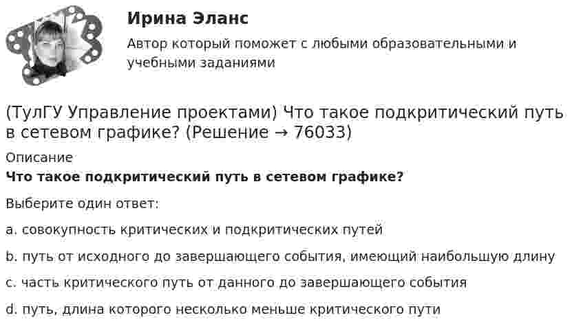      
            Описание
            Что такое подкритический путь в сетевом графике?Выберите один ответ:a. совокупность критических и подкритических путей b. путь от исходного до завершающего события, имеющий наибольшую длину c. часть критического путь от данного до завершающего события d. путь, длина которого несколько меньше критического пути    
            
            
            (ТулГУ Управление проектами) Что такое критический путь в сетевом графике?(ТулГУ Управление проектами) Что такое подкритический путь в сетевом графике?Тулгу Управление проектной деятельностью и бизнес-планирование(ТулГУ Управление проектной деятельностью и бизнес-планирование) Какую стратегию управления должен избрать менеджер проекта в отношении заинтересованных сторон в следующем случае: поставщики уникального оборудования просят внести за него предоплату(ТулГУ Управление проектной деятельностью и бизнес-планирование) Основным проектом документа при рассмотрении плана сооружения объекта является:💯 ТулГУ Управление проектной деятельностью и бизнес-планирование (ответы на тест, декабрь 2022)💯 ТулГУ Управление проектной деятельностью и бизнес-планирование (ответы на тест, октябрь 2022)(ТулГУ Управление проектами) Календарное планирование не включает в себя:(ТулГУ Управление проектами) Организационная структура, при которой возможно перераспределение человеческих ресурсов между проектами без реорганизации существующей структуры(ТулГУ Управление проектами) Проект отличается от процессной деятельности тем, что(ТулГУ Управление проектами) Управляемыми параметрами проекта не являются:(ТулГУ Управление проектами) Участники проекта – это(ТулГУ Управление проектами) Функциональная структура – это(ТулГУ Управление проектами) Что означает понятие «ожидание»?