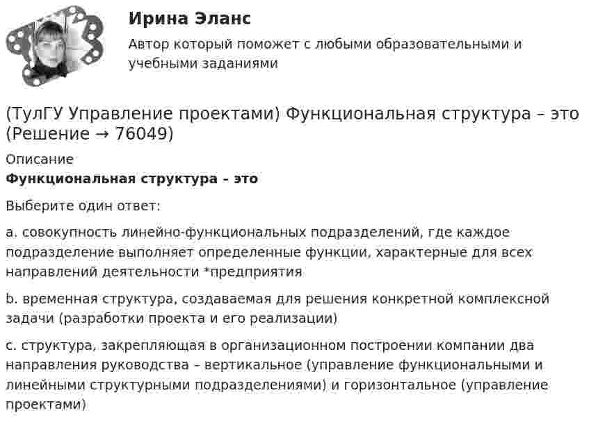      
            Описание
            Функциональная структура – этоВыберите один ответ:a. совокупность линейно-функциональных подразделений, где каждое подразделение выполняет определенные функции, характерные для всех направлений деятельности *предприятия b. временная структура, создаваемая для решения конкретной комплексной задачи (разработки проекта и его реализации) c. структура, закрепляющая в организационном построении компании два направления руководства – вертикальное (управление функциональными и линейными структурными подразделениями) и горизонтальное (управление проектами)    
            
            
            (ТулГУ Управление проектами) Участники проекта – это(ТулГУ Управление проектами) Функциональная структура – это(ТулГУ Управление проектами) Что означает понятие «ожидание»?(ТулГУ Управление проектами) Что служит вертикальной осью диаграммы Ганта:(ТулГУ Управление проектами) Что такое критический путь в сетевом графике?(ТулГУ Управление проектами) Что такое подкритический путь в сетевом графике?Тулгу Управление проектной деятельностью и бизнес-планирование(ТулГУ Управление проектами) Выберете из списка характеристики, принадлежащие защитной стратегии НИОКР:(ТулГУ Управление проектами) Из каких элементов состоит сетевой график?(ТулГУ Управление проектами) Какая работа называется критической:(ТулГУ Управление проектами) Какие задачи выполняет диаграмма движения денежных средств:(ТулГУ Управление проектами) Календарное планирование не включает в себя:(ТулГУ Управление проектами) Организационная структура, при которой возможно перераспределение человеческих ресурсов между проектами без реорганизации существующей структуры(ТулГУ Управление проектами) Проект отличается от процессной деятельности тем, что