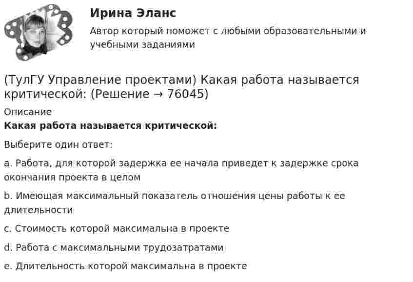      
            Описание
            Какая работа называется критической:Выберите один ответ:a. Работа, для которой задержка ее начала приведет к задержке срока окончания проекта в целом b. Имеющая максимальный показатель отношения цены работы к ее длительности c. Стоимость которой максимальна в проекте d. Работа с максимальными трудозатратами e. Длительность которой максимальна в проекте    
            
            
            (ТулГУ Управление проектами) Из каких элементов состоит сетевой график?(ТулГУ Управление проектами) Какая работа называется критической:(ТулГУ Управление проектами) Какие задачи выполняет диаграмма движения денежных средств:(ТулГУ Управление проектами) Календарное планирование не включает в себя:(ТулГУ Управление проектами) Организационная структура, при которой возможно перераспределение человеческих ресурсов между проектами без реорганизации существующей структуры(ТулГУ Управление проектами) Проект отличается от процессной деятельности тем, что(ТулГУ Управление проектами) Управляемыми параметрами проекта не являются:(ТулГУ) Укажите основные элементы погружного насоса в скважине.(ТулГУ) Укажите отличия разрезных подкрановых балок от неразрезных(ТулГУ) Укажите параметры информационных шин микропроцессора INTEL 8080A?(ТулГУ) Укажите свойство ЕИП(ТулГУ) Укажите характер силы, соответствующей элементу k21 EFl1-1-11(ТулГУ) Умеренная пожароопасная категория помещений называется:(ТулГУ Управление проектами) Выберете из списка характеристики, относящиеся к оценке профиля проекта: