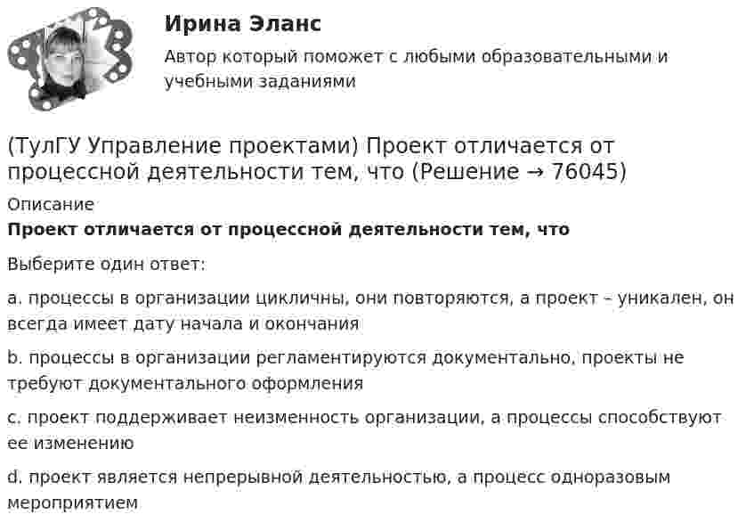      
            Описание
            Проект отличается от процессной деятельности тем, чтоВыберите один ответ:a. процессы в организации цикличны, они повторяются, а проект – уникален, он всегда имеет дату начала и окончания b. процессы в организации регламентируются документально, проекты не требуют документального оформления c. проект поддерживает неизменность организации, а процессы способствуют ее изменению d. проект является непрерывной деятельностью, а процесс одноразовым мероприятием    
            
            
            (ТулГУ Управление проектами) Организационная структура, при которой возможно перераспределение человеческих ресурсов между проектами без реорганизации существующей структуры(ТулГУ Управление проектами) Проект отличается от процессной деятельности тем, что(ТулГУ Управление проектами) Управляемыми параметрами проекта не являются:(ТулГУ Управление проектами) Участники проекта – это(ТулГУ Управление проектами) Функциональная структура – это(ТулГУ Управление проектами) Что означает понятие «ожидание»?(ТулГУ Управление проектами) Что служит вертикальной осью диаграммы Ганта:(ТулГУ) Укажите характер силы, соответствующей элементу k21 EFl1-1-11(ТулГУ) Умеренная пожароопасная категория помещений называется:(ТулГУ Управление проектами) Выберете из списка характеристики, относящиеся к оценке профиля проекта:(ТулГУ Управление проектами) Выберете из списка характеристики, принадлежащие защитной стратегии НИОКР:(ТулГУ Управление проектами) Из каких элементов состоит сетевой график?(ТулГУ Управление проектами) Какая работа называется критической:(ТулГУ Управление проектами) Какие задачи выполняет диаграмма движения денежных средств: