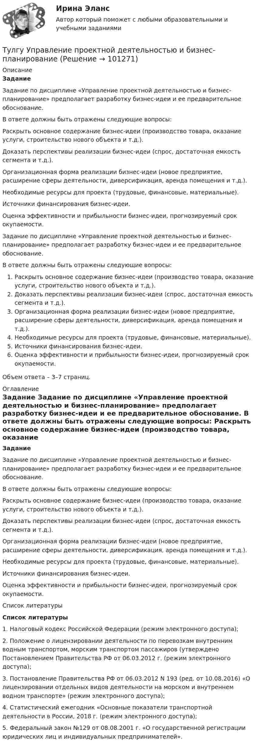      
            Описание
             Задание 	Задание по дисциплине «Управление проектной деятельностью и бизнес-планирование» предполагает разработку бизнес-идеи и ее предварительное обоснование. 	В ответе должны быть отражены следующие вопросы: 	Раскрыть основное содержание бизнес-идеи (производство товара, оказание услуги, строительство нового объекта и т.д.).	Доказать перспективы реализации бизнес-идеи (спрос, достаточная емкость сегмента и т.д.).	Организационная форма реализации бизнес-идеи (новое предприятие, расширение сферы деятельности, диверсификация, аренда помещения и т.д.).	Необходимые ресурсы для проекта (трудовые, финансовые, материальные).	Источники финансирования бизнес-идеи.	Оценка эффективности и прибыльности бизнес-идеи, прогнозируемый срок окупаемости. Задание по дисциплине «Управление проектной деятельностью и бизнес-планирование» предполагает разработку бизнес-идеи и ее предварительное обоснование.	В ответе должны быть отражены следующие вопросы:Раскрыть основное содержание бизнес-идеи (производство товара, оказание услуги, строительство нового объекта и т.д.).Доказать перспективы реализации бизнес-идеи (спрос, достаточная емкость сегмента и т.д.).Организационная форма реализации бизнес-идеи (новое предприятие, расширение сферы деятельности, диверсификация, аренда помещения и т.д.).Необходимые ресурсы для проекта (трудовые, финансовые, материальные).Источники финансирования бизнес-идеи.Оценка эффективности и прибыльности бизнес-идеи, прогнозируемый срок окупаемости.	Объем ответа – 3–7 страниц. 
            Оглавление
             Задание 	Задание по дисциплине «Управление проектной деятельностью и бизнес-планирование» предполагает разработку бизнес-идеи и ее предварительное обоснование. 	В ответе должны быть отражены следующие вопросы: 	Раскрыть основное содержание бизнес-идеи (производство товара, оказание услуги, строительство нового объекта и т.д.).	Доказать перспективы реализации бизнес-идеи (спрос, достаточная емкость сегмента и т.д.).	Организационная форма реализации бизнес-идеи (новое предприятие, расширение сферы деятельности, диверсификация, аренда помещения и т.д.).	Необходимые ресурсы для проекта (трудовые, финансовые, материальные).	Источники финансирования бизнес-идеи.	Оценка эффективности и прибыльности бизнес-идеи, прогнозируемый срок окупаемости.  
            Список литературы
             Список литературы	1. Налоговый кодекс Российской Федерации (режим электронного доступа);	2. Положение о лицензировании деятельности по перевозкам внутренним водным транспортом, морским транспортом пассажиров (утверждено Постановлением Правительства РФ от 06.03.2012 г. (режим электронного доступа);	3. Постановление Правительства РФ от 06.03.2012 N 193 (ред. от 10.08.2016) «О лицензировании отдельных видов деятельности на морском и внутреннем водном транспорте» (режим электронного доступа);	4. Статистический ежегодник «Основные показатели транспортной деятельности в России, 2018 г. (режим электронного доступа);	5. Федеральный закон №129 от 08.08.2001 г. «О государственной регистрации юридических лиц и индивидуальных предпринимателей».  
            
            
            (ТулГУ Управление проектами) Что такое подкритический путь в сетевом графике?Тулгу Управление проектной деятельностью и бизнес-планирование(ТулГУ Управление проектной деятельностью и бизнес-планирование) Какую стратегию управления должен избрать менеджер проекта в отношении заинтересованных сторон в следующем случае: поставщики уникального оборудования просят внести за него предоплату(ТулГУ Управление проектной деятельностью и бизнес-планирование) Основным проектом документа при рассмотрении плана сооружения объекта является:💯 ТулГУ Управление проектной деятельностью и бизнес-планирование (ответы на тест, декабрь 2022)💯 ТулГУ Управление проектной деятельностью и бизнес-планирование (ответы на тест, октябрь 2022)💯 ТулГУ Управление проектной деятельностью и бизнес-планирование (правильные ответы на тест)(ТулГУ Управление проектами) Организационная структура, при которой возможно перераспределение человеческих ресурсов между проектами без реорганизации существующей структуры(ТулГУ Управление проектами) Проект отличается от процессной деятельности тем, что(ТулГУ Управление проектами) Управляемыми параметрами проекта не являются:(ТулГУ Управление проектами) Участники проекта – это(ТулГУ Управление проектами) Функциональная структура – это(ТулГУ Управление проектами) Что означает понятие «ожидание»?(ТулГУ Управление проектами) Что служит вертикальной осью диаграммы Ганта: