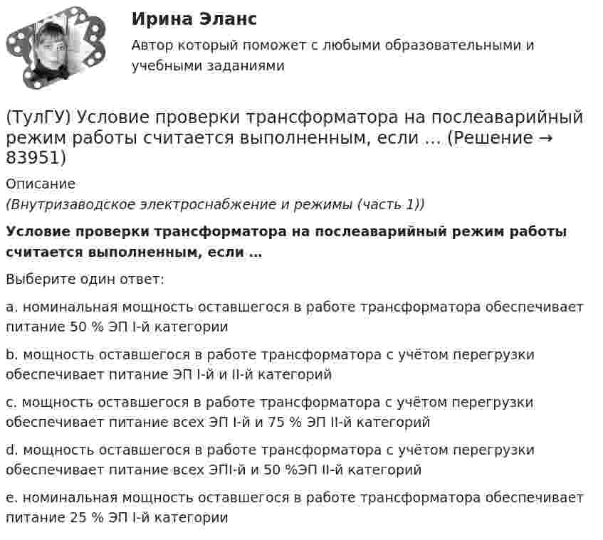      
            Описание
            (Внутризаводское электроснабжение и режимы (часть 1))Условие проверки трансформатора на послеаварийный режим работы считается выполненным, если …Выберите один ответ:a. номинальная мощность оставшегося в работе трансформатора обеспечивает питание 50 % ЭП I-й категории b. мощность оставшегося в работе трансформатора с учётом перегрузки обеспечивает питание ЭП I-й и II-й категорий c. мощность оставшегося в работе трансформатора с учётом перегрузки обеспечивает питание всех ЭП I-й и 75 % ЭП II-й категорий d. мощность оставшегося в работе трансформатора с учётом перегрузки обеспечивает питание всех ЭПI-й и 50 %ЭП II-й категорий e. номинальная мощность оставшегося в работе трансформатора обеспечивает питание 25 % ЭП I-й категории    
            
            
            (ТулГУ Управленческий учёт) Что является объектом калькулирования в позаказном методе?(ТулГУ) Условие проверки трансформатора на послеаварийный режим работы считается выполненным, если …(ТулГУ) Условия возникновения механического резонанса:(ТулГУ) Условия глухого подключения трансформаторов цеховых ТП к шинам ГПП(ТулГУ) Условия, определяющие рабочую часть характеристик лопастных машин(ТулГУ) Условия соблюдения действительного процесса?(ТулГУ) Условное изображение какого логического элемента показано на рисунке?(ТулГУ Управленческий учёт) По какому группировочному признаку выделяют заработную плату производственных рабочих?(ТулГУ Управленческий учёт) По какому группировочному признаку выделяют затраты принимаемые в расчет?(ТулГУ Управленческий учёт) По какому группировочному признаку выделяют затраты принимаемые и непринимаемые в расчет?(ТулГУ Управленческий учёт) При использовании попроцессного метода предполагается, что стоимость основных материалов, необходимых для производства продукции:(ТулГУ Управленческий учёт) Производство следует отнести к фондоемкому если в общей сумме затрат:(ТулГУ Управленческий учёт) Прямые затраты на оплату труда и косвенные затраты добавляются к стоимости основных материалов:(ТулГУ Управленческий учёт) Убыток от реализации продукции на конец отчетного периода выявляется как: