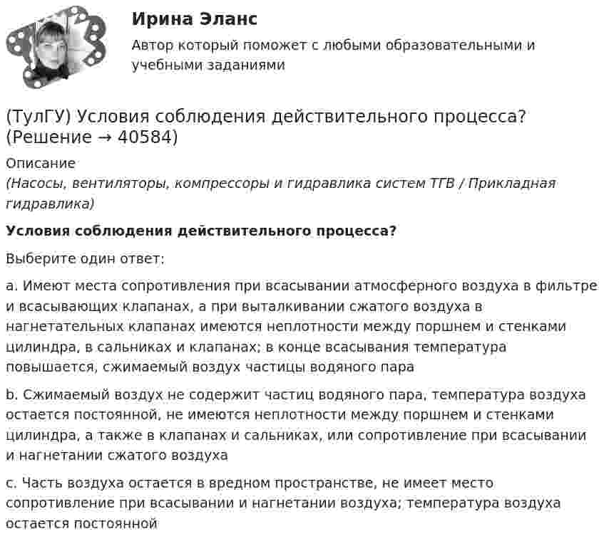      
          Описание
          (Насосы, вентиляторы, компрессоры и гидравлика систем ТГВ / Прикладная гидравлика)Условия соблюдения действительного процесса?Выберите один ответ:a. Имеют места сопротивления при всасывании атмосферного воздуха в фильтре и всасывающих клапанах, а при выталкивании сжатого воздуха в нагнетательных клапанах имеются неплотности между поршнем и стенками цилиндра, в сальниках и клапанах; в конце всасывания температура повышается, сжимаемый воздух частицы водяного пара b. Сжимаемый воздух не содержит частиц водяного пара, температура воздуха остается постоянной, не имеются неплотности между поршнем и стенками цилиндра, а также в клапанах и сальниках, или сопротивление при всасывании и нагнетании сжатого воздуха c. Часть воздуха остается в вредном пространстве, не имеет место сопротивление при всасывании и нагнетании воздуха; температура воздуха остается постоянной   
            
            
            (ТулГУ) Условия, определяющие рабочую часть характеристик лопастных машин(ТулГУ) Условия соблюдения действительного процесса?(ТулГУ) Условное изображение какого логического элемента показано на рисунке?(ТулГУ) Участниками обязательной сертификации являются(ТулГУ) Фактическая обеспеченность предприятия материальными ресурсами, объем заключенных договоров на поставку сырья и материалов и выполнения плана поставки обычно находятся друг с другом в следующем соотношении по возрастанию их величин:👍 (ТулГУ, Физика, 2022 год, июнь) Задания к контрольной работе за 1 семестр Вариант №1 (5 задач)👍 (ТулГУ, Физика, 2022 год, июнь) Задания к контрольной работе за 1 семестр Вариант №2 (5 задач)(ТулГУ Управленческий учёт) Производство следует отнести к фондоемкому если в общей сумме затрат:(ТулГУ Управленческий учёт) Прямые затраты на оплату труда и косвенные затраты добавляются к стоимости основных материалов:(ТулГУ Управленческий учёт) Убыток от реализации продукции на конец отчетного периода выявляется как:(ТулГУ Управленческий учёт) Финансово-сбытовая деятельность, как объект исследования в управленческом учете, предусматривает(ТулГУ Управленческий учёт) Что является объектом калькулирования в позаказном методе?(ТулГУ) Условие проверки трансформатора на послеаварийный режим работы считается выполненным, если …(ТулГУ) Условия возникновения механического резонанса: