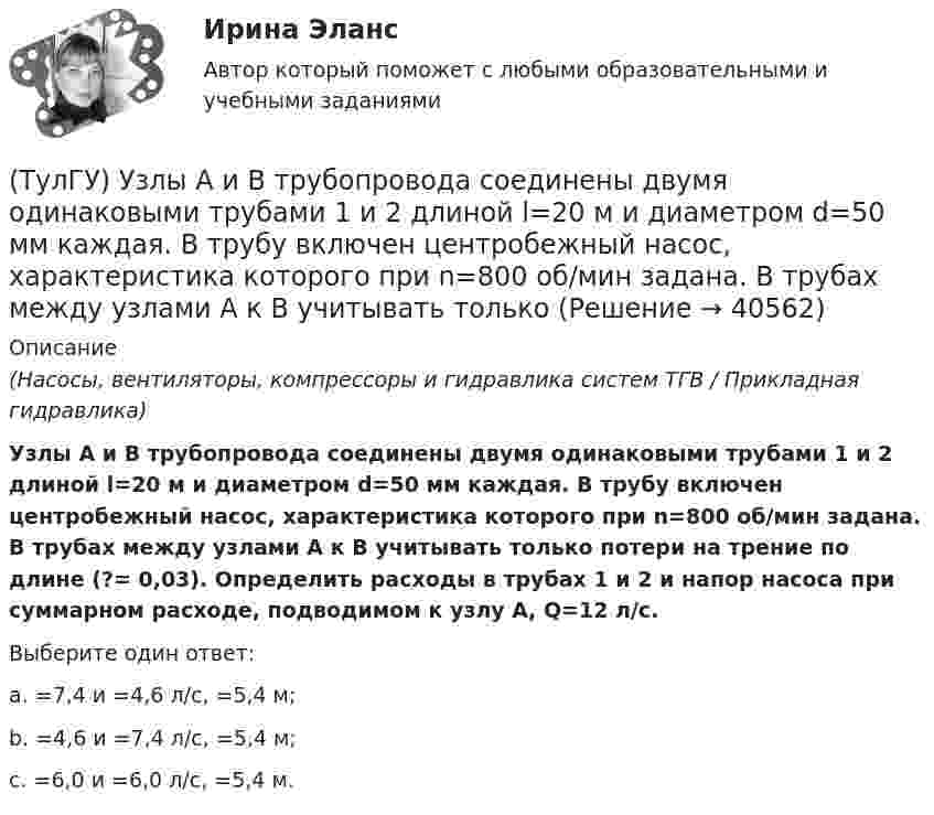      
          Описание
          (Насосы, вентиляторы, компрессоры и гидравлика систем ТГВ / Прикладная гидравлика)Узлы А и В трубопровода соединены двумя одинаковыми трубами 1 и 2 длиной l=20 м и диаметром d=50 мм каждая. В трубу включен центробежный насос, характеристика которого при n=800 об/мин задана. В трубах между узлами А к В учитывать только потери на трение по длине (?= 0,03). Определить расходы в трубах 1 и 2 и напор насоса при суммарном расходе, подводимом к узлу А, Q=12 л/с.Выберите один ответ:a. =7,4 и =4,6 л/с, =5,4 м; b. =4,6 и =7,4 л/с, =5,4 м; c. =6,0 и =6,0 л/с, =5,4 м.   
            
            
            (ТулГУ) Удельный вес фактически работавших из числа состоявших в списке предприятия может быть увеличен в результате:(ТулГУ) Узлы А и В трубопровода соединены двумя одинаковыми трубами 1 и 2 длиной l=20 м и диаметром d=50 мм каждая. В трубу включен центробежный насос, характеристика которого при n=800 об/мин задана. В трубах между узлами А к В учитывать только (ТулГУ) Укажите верную зависимость выходной координаты управляемого преобразователя.(ТулГУ) Укажите другое название ШЕДОВ(ТулГУ) Укажите основные группы, на которые делятся элементы по энергетическому признаку.(ТулГУ) Укажите основные элементы погружного насоса в скважине.(ТулГУ) Укажите отличия разрезных подкрановых балок от неразрезных(ТулГУ Транспортная психология) Что есть восприятие?(ТулГУ Транспортная психология) Что есть словесно-логическое (понятийное) мышление:(ТулГУ Транспортная психология) Что определяет моторику зрения:(ТулГУ Транспортная психология) Что такое моторное поле:[ТулГУ] Транспортное право (тест, зачет, экзамен, вопросы, ответы)(ТулГУ) Требования государственных стандартов РФ:(ТулГУ) Увеличение доли рабочих в общей численности работников предприятия приводит к: