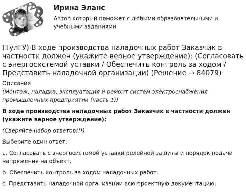      
            Описание
            (Монтаж, наладка, эксплуатация и ремонт систем электроснабжения промышленных предприятий (часть 1)) В ходе производства наладочных работ Заказчик в частности должен (укажите верное утверждение):(Сверяйте набор ответов!!!)Выберите один ответ:a. Согласовать с энергосистемой уставки релейной защиты и порядок подачи напряжения на объект. b. Обеспечить контроль за ходом наладочных работ. c. Представить наладочной организации всю проектную документацию.    
            
            
            (ТулГУ) В ходе производства наладочных работ Заказчик в частности должен (укажите верное утверждение): (Представить наладочной организации / Принимать и оценивать качество работ / Обеспечить контроль за ходом)(ТулГУ) В ходе производства наладочных работ Заказчик в частности должен (укажите верное утверждение): (Согласовать с энергосистемой уставки / Обеспечить контроль за ходом / Представить наладочной организации)(ТулГУ) Входная группа помещений-(ТулГУ) В чем заключается преимущество испарительного охлаждения по сравнению с машинным?(ТулГУ) В чем заключается прямая задача расчета траектории движения инструмента?(ТулГУ) В чём состоит активационно-регуляторный аспект психофизиологической деятельности водителя:(ТулГУ) Выберите верное утверждение:(ТулГУ) В состав подстанций, наряду с другими элементами, входят (укажите верное утверждение): (Тахогенераторы / Сварочные посты / Вспомогательные сооружения)(ТулГУ) В состав распределительного устройства (РУ) среди других элементов входят (укажите верное утверждение): (Сварочные посты / Сборочные и соединительные шины / Синхронные компенсаторы)(ТулГУ) В состав ШИМ не входят:(ТулГУ) Вспомнив механизм промежуточного превращения аустенита легированных сталей попытайтесь сообразить что должно происходить в стали 35Х3Н3 при температурах отпуска около 500(С(ТулГУ) Вторичным напряжение районных подстанций НЕ может быть(ТулГУ) В ходе производства наладочных работ Заказчик в частности должен (укажите верное утверждение):(ТулГУ) В ходе производства наладочных работ Заказчик в частности должен (укажите верное утверждение): (Обеспечить контроль за ходом / Представить наладочной организации / Обеспечить замену отбракованного)