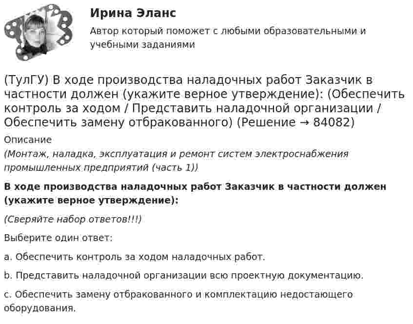      
            Описание
            (Монтаж, наладка, эксплуатация и ремонт систем электроснабжения промышленных предприятий (часть 1)) В ходе производства наладочных работ Заказчик в частности должен (укажите верное утверждение):(Сверяйте набор ответов!!!)Выберите один ответ:a. Обеспечить контроль за ходом наладочных работ. b. Представить наладочной организации всю проектную документацию. c. Обеспечить замену отбракованного и комплектацию недостающего оборудования.    
            
            
            (ТулГУ) В ходе производства наладочных работ Заказчик в частности должен (укажите верное утверждение):(ТулГУ) В ходе производства наладочных работ Заказчик в частности должен (укажите верное утверждение): (Обеспечить контроль за ходом / Представить наладочной организации / Обеспечить замену отбракованного)(ТулГУ) В ходе производства наладочных работ Заказчик в частности должен (укажите верное утверждение): (Обеспечить контроль за ходом / Представить наладочной организации / Обеспечить (при необходимости) проведение)(ТулГУ) В ходе производства наладочных работ Заказчик в частности должен (укажите верное утверждение): (Представить наладочной организации / Принимать и оценивать качество работ / Обеспечить контроль за ходом)(ТулГУ) В ходе производства наладочных работ Заказчик в частности должен (укажите верное утверждение): (Согласовать с энергосистемой уставки / Обеспечить контроль за ходом / Представить наладочной организации)(ТулГУ) Входная группа помещений-(ТулГУ) В чем заключается преимущество испарительного охлаждения по сравнению с машинным?(ТулГУ) В системе сертификации ГОСТ Р аккредитованы испытательные лаборатории:(ТулГУ) В случаях, когда требуется установить характер причинно-следственных связей между факторами маркетинга и поведением исследуемого объекта, используется(ТулГУ) В соответствии с Национальным планом противодействия коррупции разработать и осуществить мероприятия по(ТулГУ) В состав подстанций, наряду с другими элементами, входят (укажите верное утверждение): (Тахогенераторы / Сварочные посты / Вспомогательные сооружения)(ТулГУ) В состав распределительного устройства (РУ) среди других элементов входят (укажите верное утверждение): (Сварочные посты / Сборочные и соединительные шины / Синхронные компенсаторы)(ТулГУ) В состав ШИМ не входят:(ТулГУ) Вспомнив механизм промежуточного превращения аустенита легированных сталей попытайтесь сообразить что должно происходить в стали 35Х3Н3 при температурах отпуска около 500(С