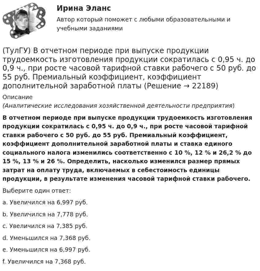      
          Описание
          (Аналитические исследования хозяйственной деятельности предприятия)В отчетном периоде при выпуске продукции трудоемкость изготовления продукции сократилась с 0,95 ч. до 0,9 ч., при росте часовой тарифной ставки рабочего с 50 руб. до 55 руб. Премиальный коэффициент, коэффициент дополнительной заработной платы и ставка единого социального налога изменились соответственно с 10 %, 12 % и 26,2 % до 15 %, 13 % и 26 %. Определить, насколько изменился размер прямых затрат на оплату труда, включаемых в себестоимость единицы продукции, в результате изменения часовой тарифной ставки рабочего.Выберите один ответ:a. Увеличился на 6,997 руб. b. Увеличился на 7,778 руб. c. Увеличился на 7,385 руб. d. Уменьшился на 7,368 руб. e. Уменьшился на 6,997 руб. f. Увеличился на 7,368 руб.   
            
            
            (ТулГУ) В основе метода построения картограммы нагрузок лежит принцип …(ТулГУ) В отчетном периоде при выпуске продукции трудоемкость изготовления продукции сократилась с 0,95 ч. до 0,9 ч., при росте часовой тарифной ставки рабочего с 50 руб. до 55 руб. Премиальный коэффициент, коэффициент дополнительной заработной платы(ТулГУ) В перечисленной последовательности этапов деятельности водителя какой является лишним: приём информации, переработка информации, принятие решения, выполнение решения, контроль за выполненным действием, коррекция выполненного действия(ТулГУ) В промзданиях применяют сборные железобетонные фермы пролетом(ТулГУ Всеобщая история) В 60-е годы многие американцы стали отрицательно относиться к вовлечению США в любые военные конфликты за рубежом. Это явление получило название:(ТулГУ Всеобщая история) В Раннем средневековье в Западной Европе главными центрами образования и культуры стали…(ТулГУ Всеобщая история) Демос в Афинах был недоволен отсутствием(ТулГУ Водоснабжение и водоотведение) Следует проектировать открытую прокладку стояков и разводок внутреннего водопровода:(ТулГУ Водоснабжение и водоотведение) Спускной кран у счётчика воды устанавливается:(ТулГУ Водоснабжение и водоотведение) Трапы должны устанавливаться в умывальных помещениях в том случае, если:(ТулГУ Водоснабжение и водоотведение) Установка запорной арматуры обязательно производится:(ТулГУ) Воздуходувки – машины для транспортирования воздуха (газов) при средней степени сжатия:(ТулГУ) Во скольких направлениях передается информация по шине данных МП КР580?(ТулГУ) Во сколько раз возрастает количество ДТП при увеличении времени нахождения водителя за рулем более 12 часов ( в сравнении с управлением менее 7 часов ):