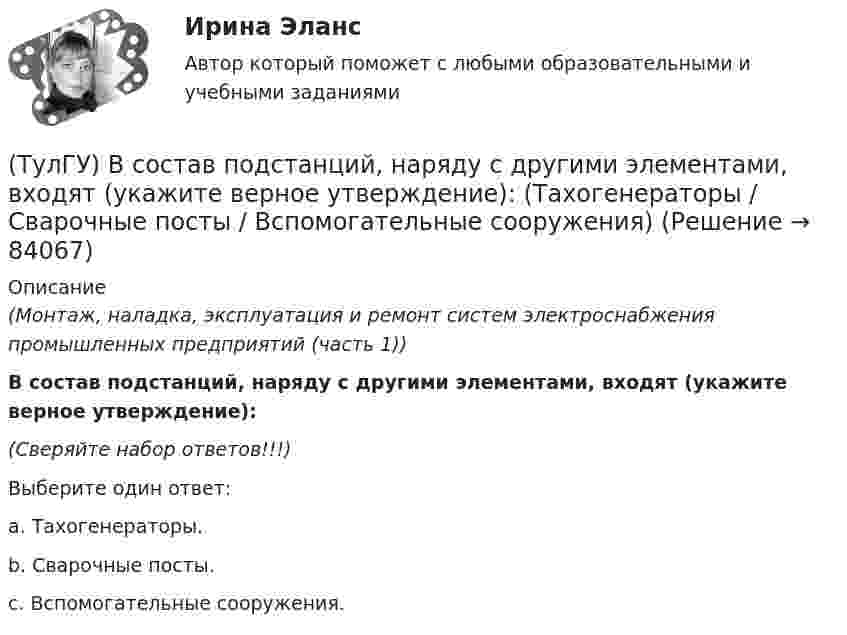      
            Описание
            (Монтаж, наладка, эксплуатация и ремонт систем электроснабжения промышленных предприятий (часть 1)) В состав подстанций, наряду с другими элементами, входят (укажите верное утверждение):(Сверяйте набор ответов!!!)Выберите один ответ:a. Тахогенераторы.b. Сварочные посты.c. Вспомогательные сооружения.   
            
            
            (ТулГУ) В соответствии с Национальным планом противодействия коррупции разработать и осуществить мероприятия по(ТулГУ) В состав подстанций, наряду с другими элементами, входят (укажите верное утверждение): (Тахогенераторы / Сварочные посты / Вспомогательные сооружения)(ТулГУ) В состав распределительного устройства (РУ) среди других элементов входят (укажите верное утверждение): (Сварочные посты / Сборочные и соединительные шины / Синхронные компенсаторы)(ТулГУ) В состав ШИМ не входят:(ТулГУ) Вспомнив механизм промежуточного превращения аустенита легированных сталей попытайтесь сообразить что должно происходить в стали 35Х3Н3 при температурах отпуска около 500(С(ТулГУ) Вторичным напряжение районных подстанций НЕ может быть(ТулГУ) В ходе производства наладочных работ Заказчик в частности должен (укажите верное утверждение):(ТулГУ Всеобщая история) Согласно закону Тиберия Гракха:[ТулГУ] Всеобщая история (тест, зачет, экзамен, вопросы, ответы)(ТулГУ Всеобщая история) Укажите год основания Рима(ТулГУ Всеобщая история) Укажите хронологические рамки Второй мировой войны(ТулГУ Всеобщая история) Участвуя в Первой мировой войне, Германия стремилась к:(ТулГУ Всеобщая история) Церковное проклятие, отлучение от церкви, это:(ТулГУ) В системе сертификации ГОСТ Р аккредитованы испытательные лаборатории: