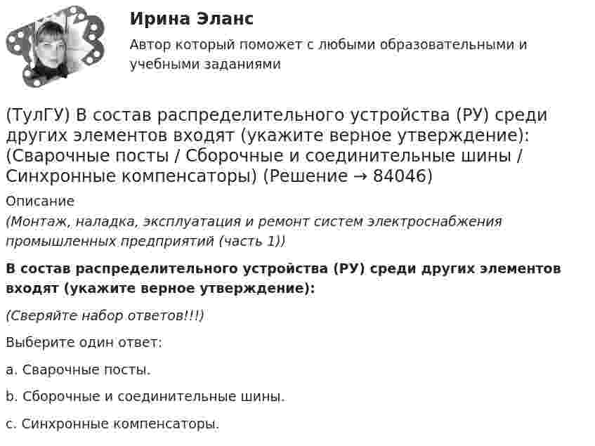      
            Описание
            (Монтаж, наладка, эксплуатация и ремонт систем электроснабжения промышленных предприятий (часть 1)) В состав распределительного устройства (РУ) среди других элементов входят (укажите верное утверждение):(Сверяйте набор ответов!!!)Выберите один ответ:a. Сварочные посты. b. Сборочные и соединительные шины. c. Синхронные компенсаторы.    
            
            
            (ТулГУ) В состав подстанций, наряду с другими элементами, входят (укажите верное утверждение): (Тахогенераторы / Сварочные посты / Вспомогательные сооружения)(ТулГУ) В состав распределительного устройства (РУ) среди других элементов входят (укажите верное утверждение): (Сварочные посты / Сборочные и соединительные шины / Синхронные компенсаторы)(ТулГУ) В состав ШИМ не входят:(ТулГУ) Вспомнив механизм промежуточного превращения аустенита легированных сталей попытайтесь сообразить что должно происходить в стали 35Х3Н3 при температурах отпуска около 500(С(ТулГУ) Вторичным напряжение районных подстанций НЕ может быть(ТулГУ) В ходе производства наладочных работ Заказчик в частности должен (укажите верное утверждение):(ТулГУ) В ходе производства наладочных работ Заказчик в частности должен (укажите верное утверждение): (Обеспечить контроль за ходом / Представить наладочной организации / Обеспечить замену отбракованного)[ТулГУ] Всеобщая история (тест, зачет, экзамен, вопросы, ответы)(ТулГУ Всеобщая история) Укажите год основания Рима(ТулГУ Всеобщая история) Укажите хронологические рамки Второй мировой войны(ТулГУ Всеобщая история) Участвуя в Первой мировой войне, Германия стремилась к:(ТулГУ Всеобщая история) Церковное проклятие, отлучение от церкви, это:(ТулГУ) В системе сертификации ГОСТ Р аккредитованы испытательные лаборатории:(ТулГУ) В случаях, когда требуется установить характер причинно-следственных связей между факторами маркетинга и поведением исследуемого объекта, используется