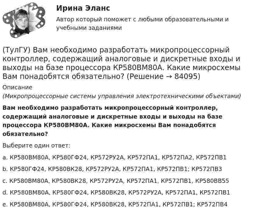      
            Описание
            (Микропроцессорные системы управления электротехническими объектами)Вам необходимо разработать микропроцессорный контроллер, содержащий аналоговые и дискретные входы и выходы на базе процессора КР580ВМ80А. Какие микросхемы Вам понадобятся обязательно?Выберите один ответ:a. КР580ВМ80А, КР580ГФ24, КР572РУ2А, КР572ПА1, КР572ПА2, КР572ПВ1 b. КР580ГФ24, КР580ВК28, КР572РУ2А, КР572ПА1, КР572ПВ1; КР572ПВ3 c. КР580ВМ80А, КР580ВК28, КР572РУ2А, КР572ПА1, КР572ПВ1, КР580ВВ55 d. КР580ВМ80А, КР580ГФ24, КР580ВК28, КР572РУ2А, КР572ПА1, КР572ПВ1 e. КР580ВМ80А, КР580ГФ24, КР580ВК28, КР572ПА1, КР572ПВ1; КР572ПВ4    
            
            
            (ТулГУ) Большинство российской испытательных лабораторий аккредитованы на:(ТулГУ) Вам необходимо разработать микропроцессорный контроллер, содержащий аналоговые и дискретные входы и выходы на базе процессора КР580ВМ80А. Какие микросхемы Вам понадобятся обязательно?ТулГу вар.2 Информатика «МЕТОДИКА И ТЕХНОЛОГИЯ ОПТИМИЗАЦИИ ПЛАНОВ В ТАБЛИЧНОМ ПРОЦЕССОРЕ Excel » ТулГу вариант 2,   Математическая составляющая естественнонаучных дисциплин (семестр 1)ТулГу Вариант №2 Механика электрических машин Зубчатые передачи с параллельными и пересекающимися осями(ТулГУ Введение в профессию) В каких пределах находится коэффициент спроса цехов и участков предприятий в зависимости от состава электроприемников и режима работы?(ТулГУ Введение в профессию) В каком городе в России в 1892 г. открылось первое трамвайное движение (второе в Европе после Берлина)?(ТулГУ Биохимия) Стероидные гормоны:(ТулГУ Биохимия) Транспорт ацильных групп в митохондрии осуществляется с помощью:(ТулГУ Биохимия) Триацилглицеролы в организме являются:(ТулГУ Биохимия) Укажите, какое из нижеперечисленных утверждений является верным:(ТулГУ Биохимия) Фермент:(ТулГУ Биохимия) Ферменты в отличие от других белков(ТулГУ Биохимия) Холестерин в организме является: