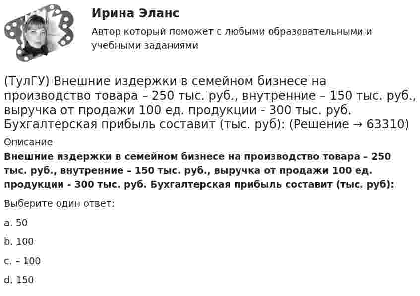      
            Описание
            Внешние издержки в семейном бизнесе на производство товара – 250 тыс. руб., внутренние – 150 тыс. руб., выручка от продажи 100 ед. продукции - 300 тыс. руб. Бухгалтерская прибыль составит (тыс. руб):Выберите один ответ:a. 50 b. 100 c. – 100 d. 150    
            
            
            (ТулГУ) В насосной установке вода подаётся на высоту =15 м центробежным насосом с заданной характеристикой при высоте всасывания =4 м. Напорная и всасывающая трубы имеют диаметр =80 мм, =100 мм. Суммарный коэффициент сопротивления напорной трубы(ТулГУ) Внешние издержки в семейном бизнесе на производство товара – 250 тыс. руб., внутренние – 150 тыс. руб., выручка от продажи 100 ед. продукции - 300 тыс. руб. Бухгалтерская прибыль составит (тыс. руб):(ТулГУ) Внешние издержки в семейном бизнесе на производство товара – 250 тыс. руб., внутренние – 150 тыс. руб., выручка от продажи 100 ед. продукции - 300 тыс. руб. Экономическая прибыль составит (тыс. руб):Тулгу ВНУТРИЗАВОДСКОЕ ЭЛЕКТРОСНАБЖЕНИЕ И РЕЖИМЫ(ТулГУ) Водители, составляющие большую часть «лихачей» по темпераменту:(ТулГУ Водоснабжение и водоотведение) Бытовые и производственные воды можно отводить по объединённой системе канализации, если:(ТулГУ Водоснабжение и водоотведение) В банях обычно устанавливаются две системы водопровода: хозяйственно-питьевая и производственная, при этом:(ТулГУ) В каком методе расчёта электрических нагрузок требуется определить эффективное число электроприёмников?(ТулГУ) В каком обществе собственность как критерий социального неравенства теряет свое значение?(ТулГУ) В каком случае запрещено выбирать 1-трансформаторную цеховую подстанцию?(ТулГУ) В каком случае помещение относится к категории жаркое?(ТулГУ) В каком случае среда относится к пожаробезопасным:(ТулГУ) В каком случае среда относится к пожароопасным(ТулГУ) В каком состоянии находятся выходные транзисторы логического элемента или микросхемы, который (-ая) находится в третьем устойчивом состоянии (Z-состоянии)?