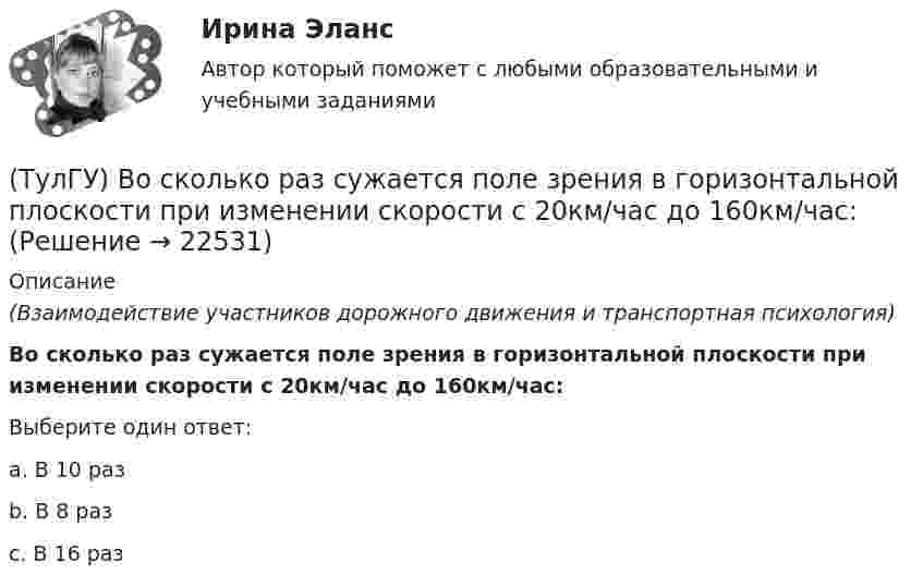      
          Описание
          (Взаимодействие участников дорожного движения и транспортная психология)Во сколько раз сужается поле зрения в горизонтальной плоскости при изменении скорости с 20км/час до 160км/час:Выберите один ответ:a. В 10 раз b. В 8 раз c. В 16 раз   
            
            
            (ТулГУ) Во сколько раз возрастает количество ДТП при увеличении времени нахождения водителя за рулем более 12 часов ( в сравнении с управлением менее 7 часов ):(ТулГУ) Во сколько раз сужается поле зрения в горизонтальной плоскости при изменении скорости с 20км/час до 160км/час:(ТулГУ) В основе метода построения картограммы нагрузок лежит принцип …(ТулГУ) В отчетном периоде при выпуске продукции трудоемкость изготовления продукции сократилась с 0,95 ч. до 0,9 ч., при росте часовой тарифной ставки рабочего с 50 руб. до 55 руб. Премиальный коэффициент, коэффициент дополнительной заработной платы(ТулГУ) В перечисленной последовательности этапов деятельности водителя какой является лишним: приём информации, переработка информации, принятие решения, выполнение решения, контроль за выполненным действием, коррекция выполненного действия(ТулГУ) В промзданиях применяют сборные железобетонные фермы пролетом(ТулГУ Всеобщая история) В 60-е годы многие американцы стали отрицательно относиться к вовлечению США в любые военные конфликты за рубежом. Это явление получило название:(ТулГУ Водоснабжение и водоотведение) Ревизии должны устанавливаться в жилых зданиях:(ТулГУ Водоснабжение и водоотведение) Санитарные приборы в квартирах подключаются к отводным трубопроводам. Если имеются приборы на одном этаже в двух смежных квартирах:(ТулГУ Водоснабжение и водоотведение) Следует проектировать открытую прокладку стояков и разводок внутреннего водопровода:(ТулГУ Водоснабжение и водоотведение) Спускной кран у счётчика воды устанавливается:(ТулГУ Водоснабжение и водоотведение) Трапы должны устанавливаться в умывальных помещениях в том случае, если:(ТулГУ Водоснабжение и водоотведение) Установка запорной арматуры обязательно производится:(ТулГУ) Воздуходувки – машины для транспортирования воздуха (газов) при средней степени сжатия: